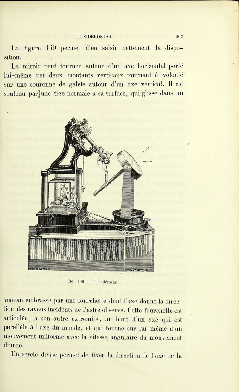 La ligure 150 permet d’en saisir nettement la dispo¬ sition. Le miroir peut tourner autour d’un axe horizontal porté lui-même par deux montants verticaux tournant à volonté sur une couronne de galets autour d’un axe vertical. Il est soutenu par]une tige normale à sa surface, qui glisse dans un anneau embrassé par une fourchette dont l’axe donne la direc¬ tion des rayons incidents de l’astre observé. Cette fourchette est articulée, à son autre extrémité, au bout d’un axe qui est parallèle à l’axe du monde, et qui tourne sur lui-même d’un mouvement uniforme avec la vitesse angulaire du mouvement diurne. Un cercle divisé permet de fixer la direction de l’axe de la