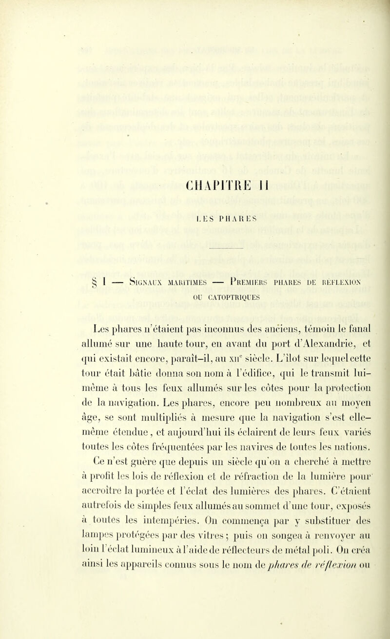 CHANTRE 11 I, E S PHARES § I — Signaux maritimes — Premiers phares de réflexion OU CATOPTRIQUES Les phares n’étaient pas inconnus des anciens, témoin le fanal allumé sur une haute tour, en avant du port d’Alexandrie, et qui existait encore, paraît-il, au xue siècle. L’îlot sur lequel cette tour était bâtie donna son nom à l’édifice, qui le transmit lui— même à tous les feux allumés sur les côtes pour la protection de la navigation. Les phares, encore peu nombreux au moyen âge, se sont multipliés à mesure que la navigation s’est elle- même étendue, et aujourd’hui ils éclairent de leurs feux variés toutes les côtes fréquentées par les navires de toutes les nations. Ce n’est guère que depuis un siècle qu’on a cherché à mettre à profit les lois de réflexion et de réfraction de la lumière pour accroître la portée et l’éclat des lumières des phares. C’étaient autrefois de simples feux allumés au sommet d’une tour, exposés a toutes les intempéries. On commença par y substituer des lampes protégées par des vitres ; puis on songea à renvoyer au loin I éclat lumineux àl’aidede réflecteurs de métal poli. On créa ainsi les appareils connus sous le nom de phares de réflexion ou