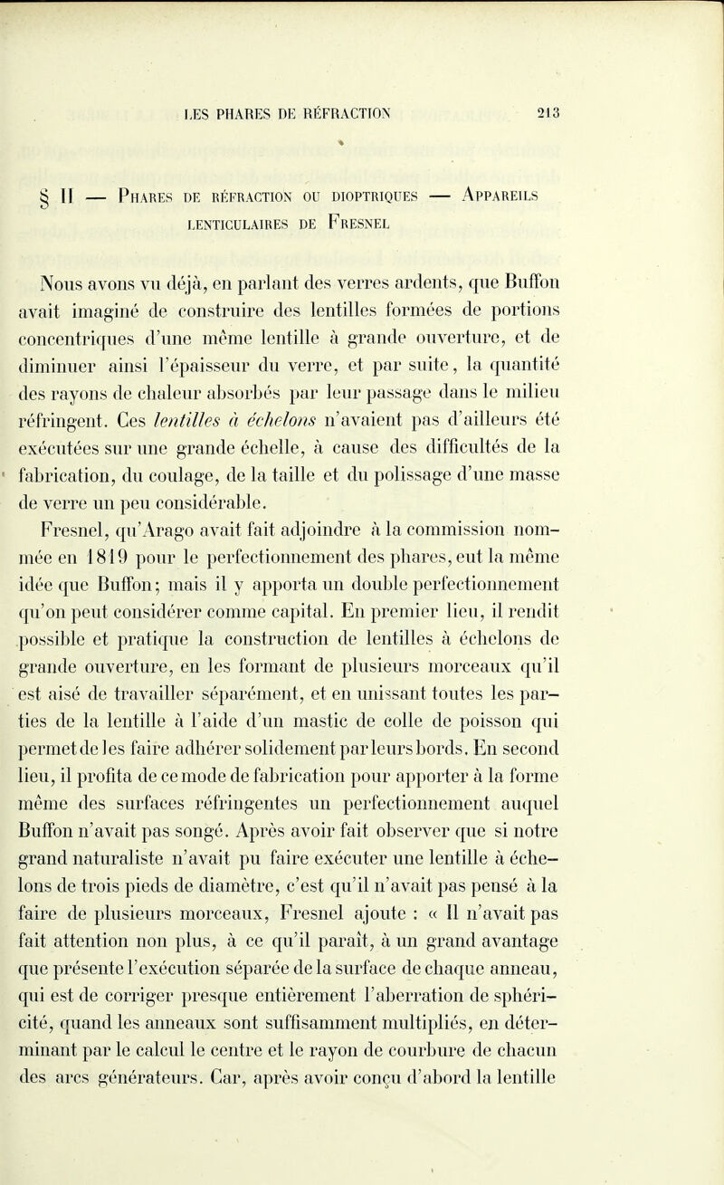 % § Il — Phares de réfraction ou dioptriques — Appareils LENTICULAIRES DE FrESNEL Nous avons vu déjà, en parlant des verres ardents, que Biiffon avait imaginé de construire des lentilles formées de portions concentriques d’une même lentille à grande ouverture, et de diminuer ainsi l’épaisseur du verre, et par suite, la quantité des rayons de chaleur absorbés par leur passage dans le milieu réfringent. Ces lentilles à échelons n’avaient pas d’ailleurs été exécutées sur une grande échelle, à cause des difficultés de la fabrication, du coulage, de la taille et du polissage d’une masse de verre un peu considérable. Fresnel, qu’Arago avait fait adjoindre à la commission nom¬ mée en 1819 pour le perfectionnement des phares, eut la même idée que Buffon ; mais il y apporta un double perfectionnement qu’on peut considérer comme capital. En premier lieu, il rendit possible et pratique la construction de lentilles à échelons de grande ouverture, en les formant de plusieurs morceaux qu’il est aisé de travailler séparément, et en unissant toutes les par¬ ties de la lentille à l’aide d’un mastic de colle de poisson qui permet de les faire adhérer solidement par leurs bords. En second lieu, il profita de ce mode de fabrication pour apporter à la forme même des surfaces réfringentes un perfectionnement auquel Buffon n’avait pas songé. Après avoir fait observer que si notre grand naturaliste n’avait pu faire exécuter une lentille à éche¬ lons de trois pieds de diamètre, c’est qu’il n’avait pas pensé à la faire de plusieurs morceaux, Fresnel ajoute : « 11 n’avait pas fait attention non plus, à ce qu’il paraît, à un grand avantage que présente l’exécution séparée de la surface de chaque anneau, qui est de corriger presque entièrement l’aberration de sphéri¬ cité, quand les anneaux sont suffisamment multipliés, en déter¬ minant par le calcul le centre et le rayon de courbure de chacun des arcs générateurs. Car, après avoir conçu d’abord la lentille