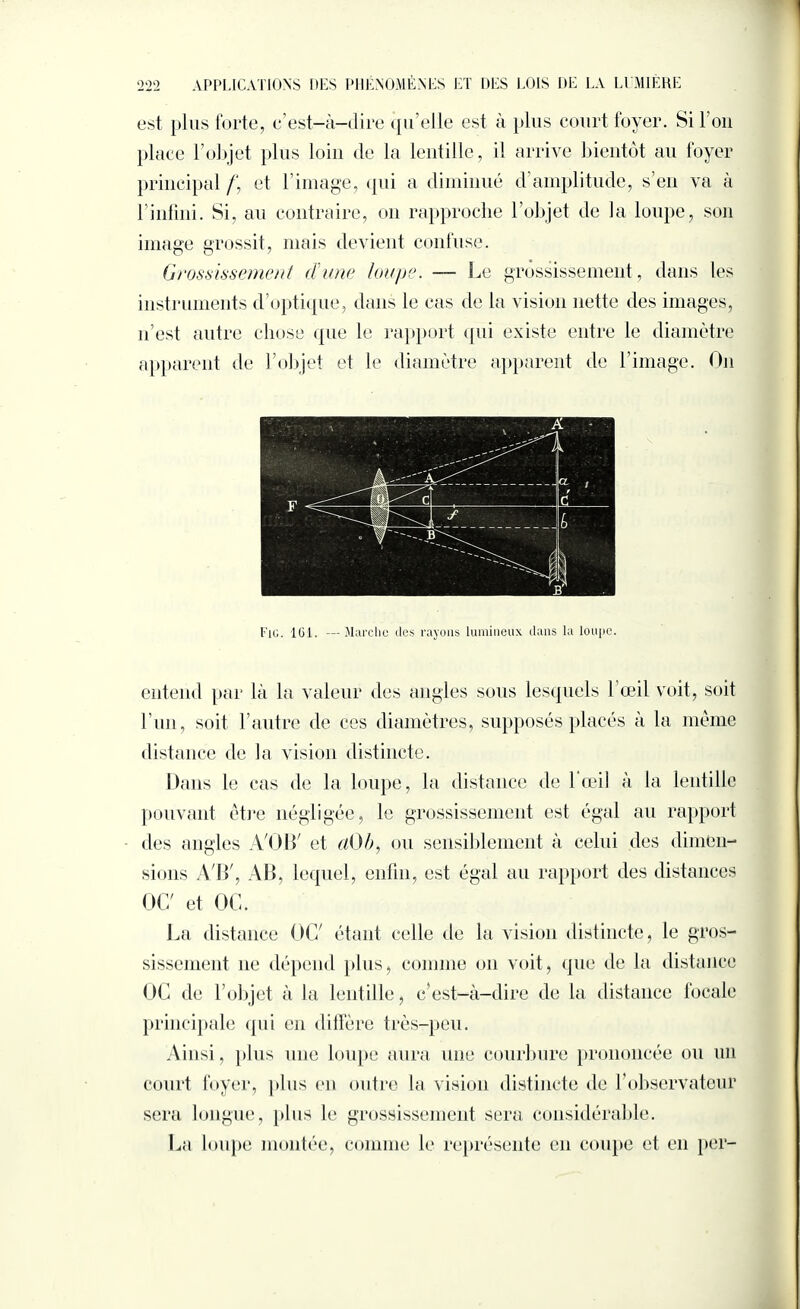 est plus forte, c’est-à-dire qu elle est à plus court foyer. Si l’on place l’objet plus loin de la lentille, il arrive bientôt au foyer principal /', et l’image, qui a diminué d’amplitude, s’en va à l’infini. Si, au contraire, on rapproche l’objet de la loupe, son image grossit, mais devient confuse. Grossissement dune loupe. — Le grossissement, dans les instruments d optique, dans le cas de la vision nette des images, n’est autre chose que le rapport qui existe entre le diamètre apparent de l’objet et le diamètre apparent de l’image. On Fig. ICI. —Marche des rayons lumineux dans la loupe. entend par là la valeur des angles sous lesquels l’œil voit, soit Lun, soit l’autre de ces diamètres, supposés placés à la même distance de la vision distincte. Dans le cas de la loupe, la distance de 1 œil à la lentille pouvant être négligée, le grossissement est égal au rapport <les angles A'OB' et (tOb, ou sensiblement à celui des dimen¬ sions AB', AB, lequel, enfin, est égal au rapport des distances OC' et OC. J,a distance OC' étant celle de la vision distincte, le gros¬ sissement ne dépend plus, comme on voit, que de la distance OC de l’objet à la lentille, c’est-à-dire de la distance focale principale qui en diffère très-peu. Ainsi, plus une loupe aura une courbure prononcée ou un court foyer, plus en outre la vision distincte de l’observateur sera longue, plus le grossissement sera considérable. La loupe montée, comme le représente en coupe et en per-