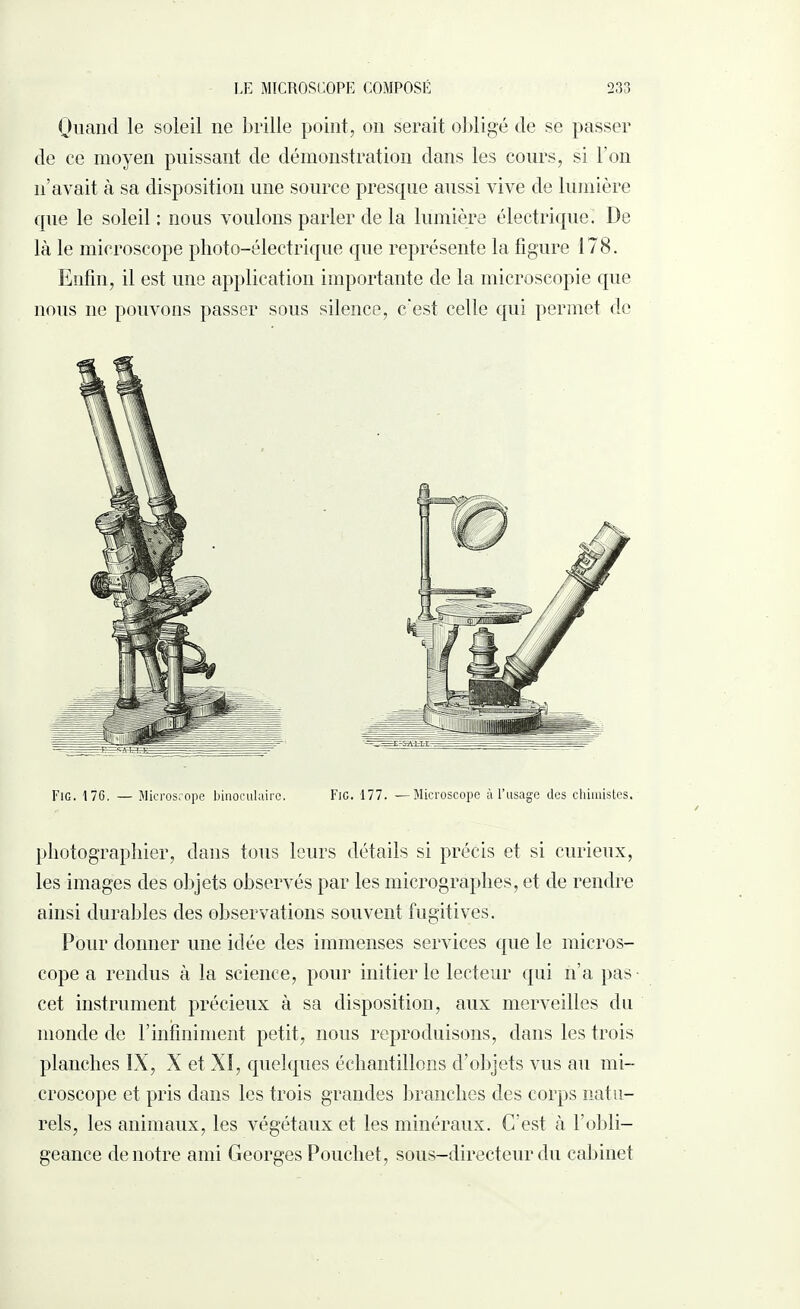 Quand le soleil 11e brille point, on serait obligé de se passer de ce moyen puissant de démonstration dans les cours, si l’on n’avait à sa disposition une source presque aussi vive de lumière que le soleil : nous voulons parler de la lumière électrique. De là le microscope photo-électrique que représente la figure 178. Enfin, il est une application importante de la microscopie que nous ne pouvons passer sous silence, c'est celle qui permet de Fig. 176. — Microscope binoculaire. Fig. 177. —Microscope à l’usage des chimistes. photographier, dans tous leurs détails si précis et si curieux, les images des objets observés par les micrographes, et de rendre ainsi durables des observations souvent fugitives. Pour donner une idée des immenses services que le micros¬ cope a rendus à la science, pour initier le lecteur qui n’a pas- cet instrument précieux à sa disposition, aux merveilles du monde de F infiniment petit, nous reproduisons, dans les trois planches IX, X et XI, quelques échantillons d’objets vus au mi¬ croscope et pris dans les trois grandes branches des corps natu¬ rels, les animaux, les végétaux et les minéraux. C’est à l’obli¬ geance de notre ami Georges Poucliet, sous-directeur du cabinet
