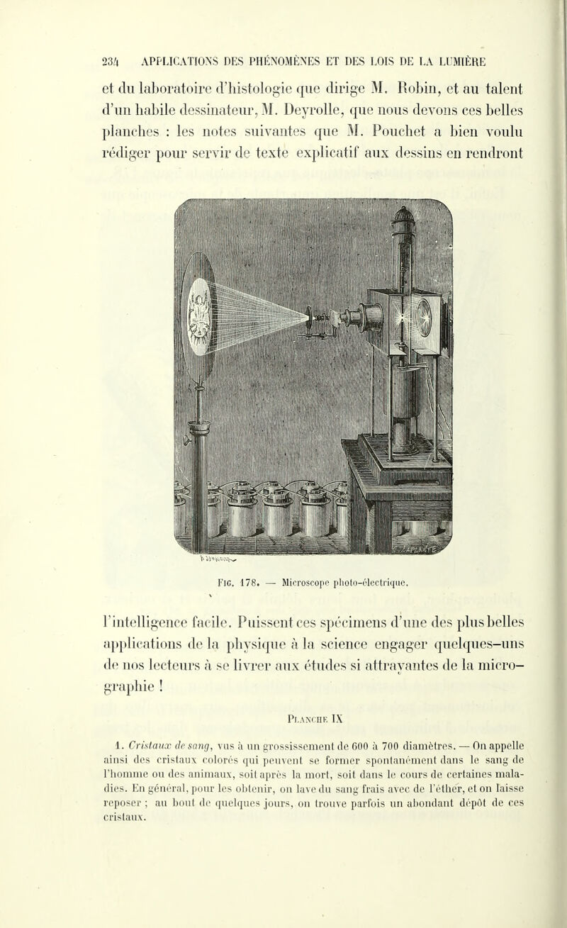 et <lu laboratoire d’histologie que dirige M. Robin, et au talent d’un habile dessinateur, M. Deyrolle, que nous devons ces belles planches : les notes suivantes que M. Pouchet a bien voulu rédiger pour servir de texte explicatif aux dessins en rendront Fig. 178. — Microscope photo-électrique. l ’ intelligence facile. Puissent ces spécimens d’une des plus belles applications delà physique à la science engager quelques-uns de nos lecteurs à se livrer aux études si attrayantes de la micro¬ graphie ! Planche IX 1. Cristaux de sang, vus à un grossissement de 600 à 700 diamètres. — On appelle ainsi des cristaux colorés qui peuvent se former spontanément dans le sang de l’homme ou des animaux, soit après la mort, soit dans le cours de certaines mala¬ dies. En général, pour les obtenir, on lave du sang frais avec de l’éther, et on laisse reposer ; an bout de quelques jours, on trouve parfois un abondant dépôt de ces cristaux.