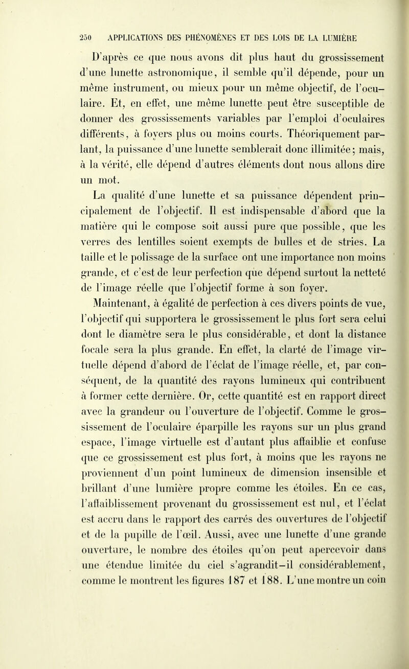 D’après ce que nous avons dit plus haut du grossissement d’une lunette astronomique, il semble qu’il dépende, pour un même instrument, ou mieux pour un même objectif, de l’ocu¬ laire. Et, en effet, une même lunette peut être susceptible de donner des grossissements variables par l’emploi d’oculaires différents, à foyers plus ou moins courts. Théoriquement par¬ lant, la puissance d’une lunette semblerait donc illimitée; mais, à la vérité, elle dépend d’autres éléments dont nous allons dire un mot. La qualité d'une lunette et sa puissance dépendent prin¬ cipalement de l’objectif. Il est indispensable d’abord que la matière qui le compose soit aussi pure que possible, que les verres des lentilles soient exempts de bulles et de stries. La taille et le polissage de la surface ont une importance non moins grande, et c’est de leur perfection que dépend surtout la netteté de l’image réelle que l’objectif forme à son foyer. Maintenant, à égalité de perfection à ces divers points de vue, l’objectif qui supportera le grossissement le plus fort sera celui dont le diamètre sera le plus considérable, et dont la distance focale sera la plus grande. En effet, la clarté de l’image vir¬ tuelle dépend d’abord de l’éclat de l’image réelle, et, par con¬ séquent, de la quantité des rayons lumineux qui contribuent à former cette dernière. Or, cette quantité est en rapport direct avec la grandeur ou l’ouverture de l’objectif. Comme le gros¬ sissement de l’oculaire éparpille les rayons sur un plus grand espace, l’image virtuelle est d’autant plus affaiblie et confuse que ce grossissement est plus fort, à moins que les rayons ne proviennent d’un point lumineux de dimension insensible et brillant d’une lumière propre comme les étoiles. En ce cas, l’affaiblissement provenant du grossissement est nul, et l’éclat est accru dans le rapport des carrés des ouvertures de l’objectif et de la pupille de l’œil. Aussi, avec une lunette d’une grande ouverture, le nombre des étoiles qu’on peut apercevoir dans une étendue limitée du ciel s’agrandit-il considérablement, comme le montrent les figures 187 et 188. L’une montre un coin