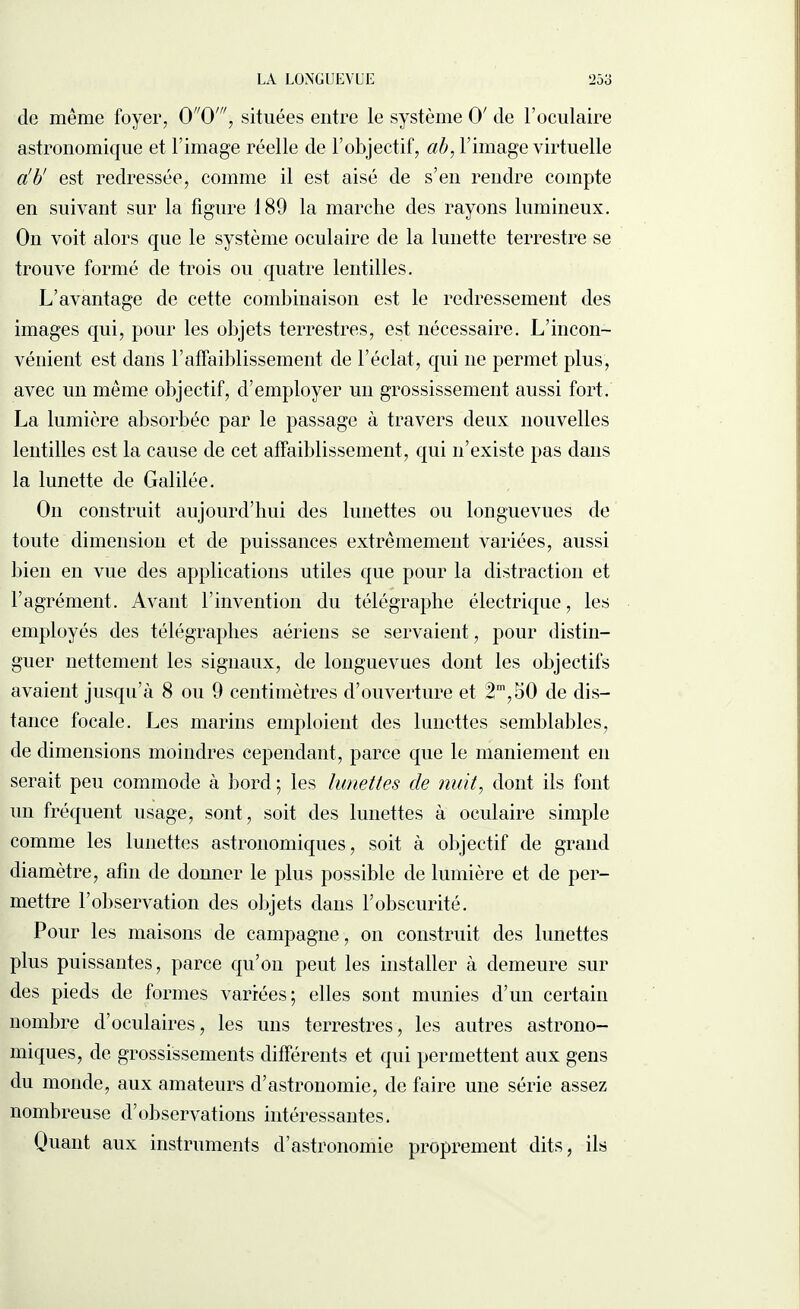 LA LONGUEVUE !2ôo de même foyer, 00', situées entre le système 0' de l’oculaire astronomique et l’image réelle de l’objectif, ab, l’image virtuelle a'b' est redressée, comme il est aisé de s’en rendre compte en suivant sur la figure 189 la marche des rayons lumineux. On voit alors que le système oculaire de la lunette terrestre se trouve formé de trois ou quatre lentilles. L’avantage de cette combinaison est le redressement des images qui, pour les objets terrestres, est nécessaire. L’incon¬ vénient est dans l’affaiblissement de l’éclat, qui ne permet plus, avec un même objectif, d’employer un grossissement aussi fort. La lumière absorbée par le passage à travers deux nouvelles lentilles est la cause de cet affaiblissement, qui n’existe pas dans la lunette de Galilée. O11 construit aujourd’hui des lunettes ou longuevues de toute dimension et de puissances extrêmement variées, aussi bien en vue des applications utiles que pour la distraction et l’agrément. Avant l’invention du télégraphe électrique, les employés des télégraphes aériens se servaient, pour distin¬ guer nettement les signaux, de longuevues dont les objectifs avaient jusqu’à 8 ou 9 centimètres d’ouverture et 2m,50 de dis¬ tance focale. Les marins emploient des lunettes semblables, de dimensions moindres cependant, parce que le maniement en serait peu commode à bord ; les lunettes de nuit, dont ils font un fréquent usage, sont, soit des lunettes à oculaire simple comme les lunettes astronomiques, soit à objectif de grand diamètre, afin de donner le plus possible de lumière et de per¬ mettre l’observation des objets dans l’obscurité. Pour les maisons de campagne, on construit des lunettes plus puissantes, parce qu’on peut les installer à demeure sur des pieds de formes variées; elles sont munies d’un certain nombre d’oculaires, les uns terrestres, les autres astrono¬ miques, de grossissements différents et qui permettent aux gens du monde, aux amateurs d’astronomie, de faire une série assez nombreuse d’observations intéressantes. Quant aux instruments d’astronomie proprement dits, ils