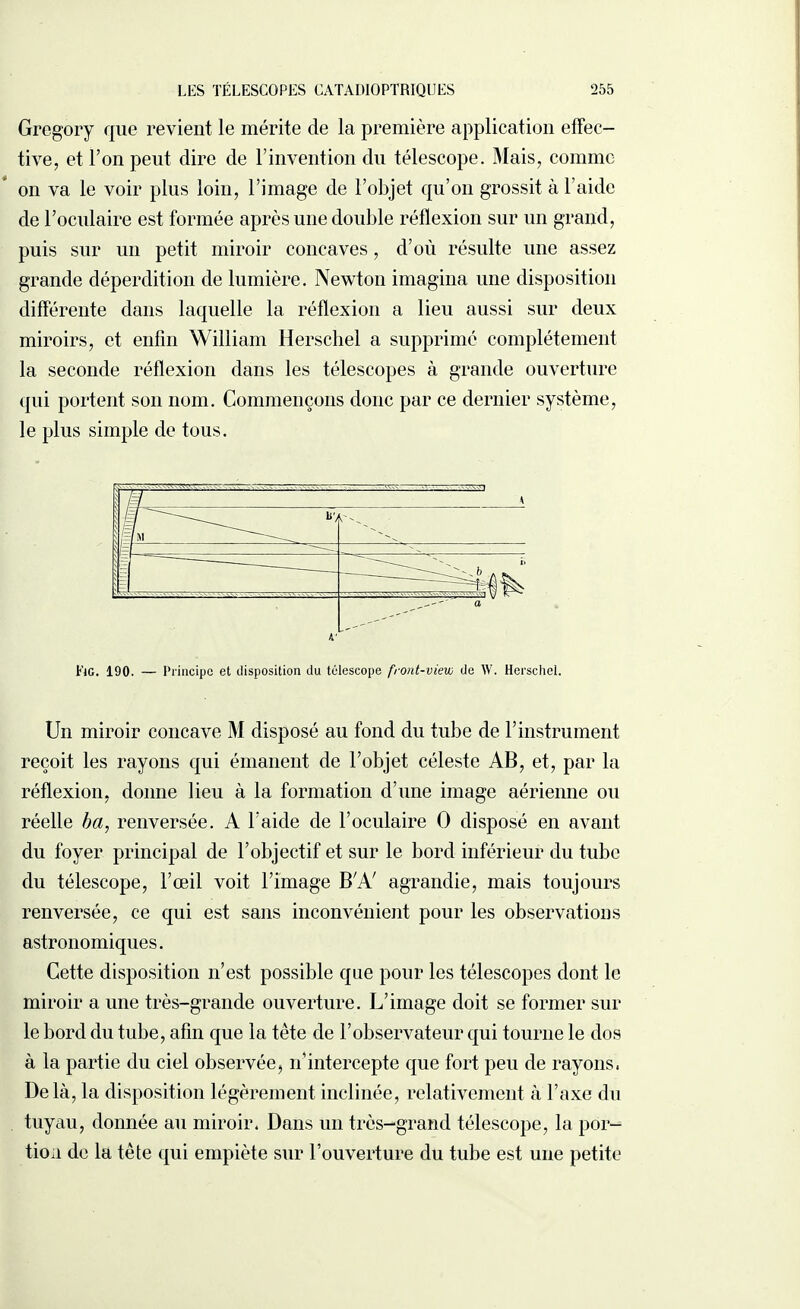 Gregory que revient le mérite de la première application effec¬ tive, et l’on peut dire de l’invention du télescope. Mais, comme on va le voir plus loin, l’image de l’objet qu’on grossit à l’aide de l’oculaire est formée après une double réflexion sur un grand, puis sur un petit miroir concaves, d’où résulte une assez grande déperdition de lumière. Newton imagina une disposition différente dans laquelle la réflexion a lieu aussi sur deux miroirs, et enfin William Herschel a supprimé complètement la seconde réflexion dans les télescopes à grande ouverture qui portent son nom. Commençons donc par ce dernier système, le plus simple de tous. Lie. 190. — Principe et disposition du télescope front-view de W. Herschel. Un miroir concave M disposé au fond du tube de l’instrument reçoit les rayons qui émanent de l’objet céleste AB, et, par la réflexion, donne lieu à la formation d’une image aérienne ou réelle ba, renversée. A l’aide de l’oculaire O disposé en avant du foyer principal de l’objectif et sur le bord inférieur du tube du télescope, l’œil voit l’image BA/ agrandie, mais toujours renversée, ce qui est sans inconvénient pour les observations astronomiques. Cette disposition n’est possible que pour les télescopes dont le miroir a une très-grande ouverture. L’image doit se former sur le bord du tube, afin que la tête de l’observateur qui tourne le dos à la partie du ciel observée? n’intercepte que fort peu de rayons. Delà, la disposition légèrement inclinée, relativement à l’axe du tuyau, donnée au miroir. Dans un très-grand télescope, la por¬ tion de la tête qui empiète sur l’ouverture du tube est une petite