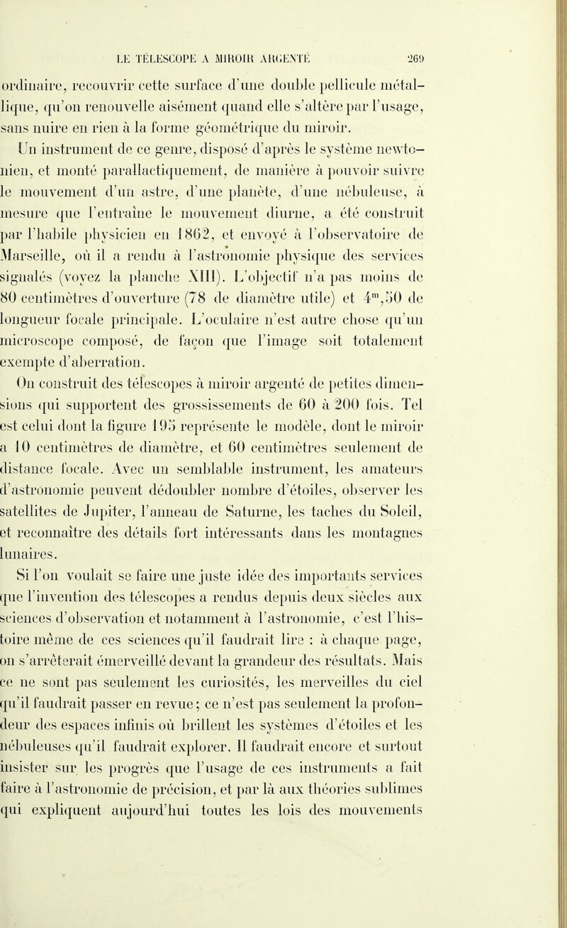 ordinaire, recouvrir cette surface d’une double pellicule métal¬ lique, qu’on renouvelle aisément quand elle s’altère par l’usage, sans nuire en rien à la forme géométrique du miroir. Un instrument de ce genre, disposé d’après le système newto¬ nien, et monté parallactiquement, de manière à pouvoir suivre le mouvement d’un astre, d’une planète, d’une nébuleuse, à mesure que l’entraîne le mouvement diurne, a été construit par l’habile physicien en 1802, et envoyé à l’observatoire de Marseille, où il a rendu à F astronomie physique des services signalés (voyez la planche XIII). L’objectif n’a pas moins de 80 centimètres d’ouverture (78 de diamètre utile) et 4ra,50 de longueur focale principale. L’oculaire n’est autre chose qu’un microscope composé, de façon que l’image soit totalement exempte d’aberration. On construit des télescopes à miroir argenté de petites dimen¬ sions qui supportent des grossissements de 60 à 200 fois. Tel est celui dont la figure 195 représente le modèle, dont le miroir a 10 centimètres de diamètre, et 60 centimètres seulement de distance focale. Avec un semblable instrument, les amateurs d’astronomie peuvent dédoubler nombre d’étoiles, observer les satellites de Jupiter, F anneau de Saturne, les taches du Soleil, et reconnaître des détails fort intéressants dans les montagnes lunaires. Si l’on voidait se faire une juste idée des importants services tpie l’invention des télescopes a rendus depuis deux siècles aux sciences d’observation et notamment à l’astronomie, c’est 1 his¬ toire même de ces sciences qu’il faudrait lire : à chaque page, on s’arrêterait émerveillé devant la grandeur des résultats. Mais ce ne sont pas seulement les curiosités, les merveilles du ciel qu’il faudrait passer en revue ; ce n’est pas seulement la profon¬ deur des espaces infinis où brillent les systèmes d’étoiles et les nébuleuses qu’il faudrait explorer. Il faudrait encore et surtout insister sur les progrès que l’usage de ces instruments a fait faire à l’astronomie de précision, et par là aux théories sublimes qui expliquent aujourd’hui toutes les lois des mouvements