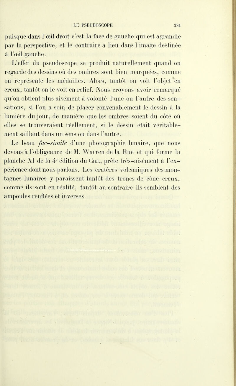 puisque dans l’œil droit c’est la face de gauche qui est agrandie par la perspective, et le contraire a lieu dans l’image destinée à l’œil gauche. L’effet du pseudoscope se produit naturellement quand on regarde des dessins où des ombres sont bien marquées, comme on représente les médailles. Alors, tantôt on voit l’objet en creux, tantôt on le voit en relief. Nous croyons avoir remarqué qu’on obtient plus aisément à volonté l’une ou l’autre des sen¬ sations, si l’on a soin de placer convenablement le dessin à la lumière du jour, de manière que les ombres soient du côté où elles se trouveraient réellement, si le dessin était véritable¬ ment saillant dans un sens ou dans l’autre. Le beau fac-similé d’une photographie lunaire, que nous devons à l’obligeance de M. Warren de la Rue et qui forme la planche XI de la 4e édition du Ciel, prête très-aisément à l’ex¬ périence dont nous parlons. Les cratères volcaniques des mon¬ tagnes lunaires y paraissent tantôt des troncs de cône creux, comme ils sont en réalité, tantôt au contraire ils semblent des ampoules renflées et inverses.