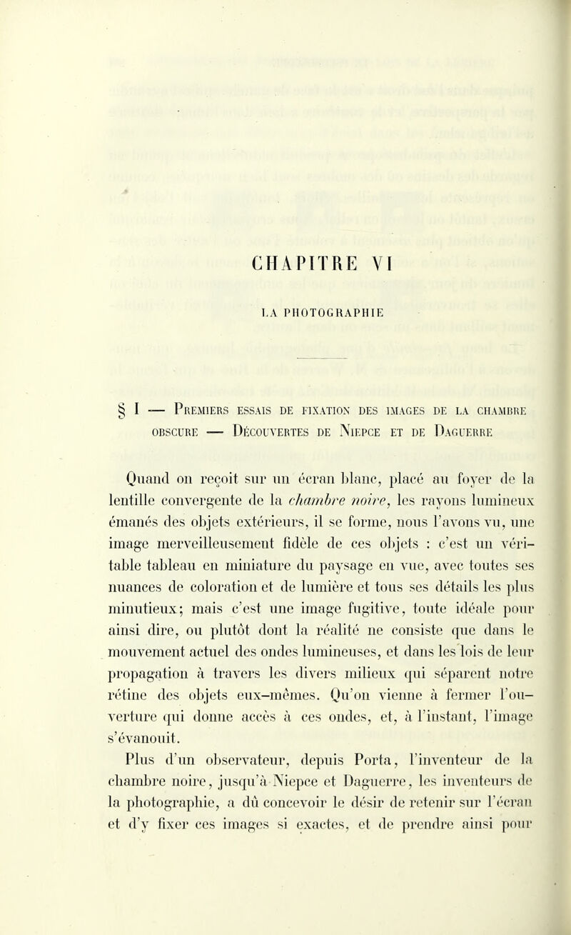 CHAPITRE Y[ LA PHOTOGRAPHIE § I — Premiers essais de fixation des images de la chambre obscure —- Découvertes de Niepce et de Daguerre Quand on reçoit sur un écran blanc, placé au foyer de la lentille convergente de la chambre noire, les rayons lumineux émanés des objets extérieurs, il se forme, nous l’avons vu, une image merveilleusement fidèle de ces objets : c’est un véri¬ table tableau en miniature du paysage en vue, avec toutes ses nuances de coloration et de lumière et tous ses détails les plus minutieux; mais c’est une image fugitive, toute idéale pour ainsi dire, ou plutôt dont la réalité 11e consiste que dans le mouvement actuel des ondes lumineuses, et dans les lois de leur propagation à travers les divers milieux qui séparent notre rétine des objets eux-mêmes. Qu’011 vienne à fermer l’ou¬ verture qui donne accès à ces ondes, et, à l’instant, l’image s’évanouit. Plus d’un observateur, depuis Porta, l’inventeur de la chambre noire, jusqu’à Niepce et Daguerre, les inventeurs de la photographie, a dû concevoir le désir de retenir sur l’écran et d’y fixer ces images si exactes, et de prendre ainsi pour