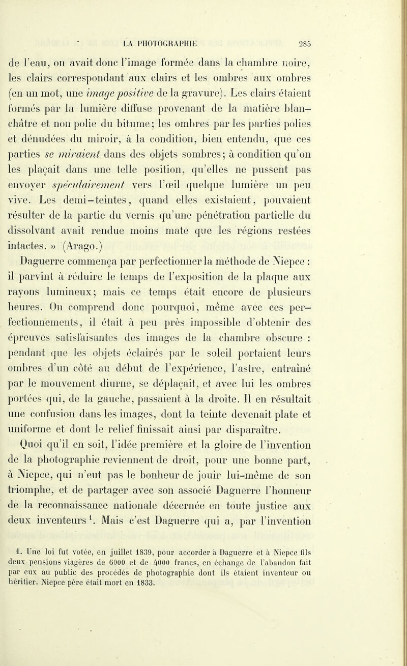 de l’eau, on avait donc l’image formée dans la chambre noire, les clairs correspondant aux clairs et les ombres aux ombres (en un mot, une image positive de la gravure). Les clairs étaient formés par la lumière diffuse provenant de la matière blan¬ châtre et non polie du bitume ; les ombres par les parties polies et dénudées du miroir, à la condition, bien entendu, que ces parties se miraient dans des objets sombres; à condition qu’on les plaçait dans une telle position, qu’elles ne pussent pas envoyer spéculairement vers l’œil quelque lumière un peu vive. Les demi - teintes, quand elles existaient, pouvaient résulter de la partie du vernis qu’une pénétration partielle du dissolvant avait rendue moins mate que les régions restées intactes. « (Arago.) Daguerre commença par perfectionner la méthode de Niepce : il parvint à réduire le temps de l’exposition de la plaque aux rayons lumineux; mais ce temps était encore de plusieurs heures. O11 comprend donc pourquoi, même avec ces per¬ fectionnements, il était à peu près impossible d’obtenir des épreuves satisfaisantes des images de la chambre obscure : pendant que les objets éclairés par le soleil portaient leurs ombres d’un côté au début de l’expérience, l’astre, entraîné par le mouvement diurne, se déplaçait, et avec lui les ombres portées qui, de la gauche, passaient à la droite. !1 en résultait une confusion dans les images, dont la teinte devenait plate et uniforme et dont le relief finissait ainsi par disparaître. Quoi qu’il en soit, l’idée première et la gloire de l’invention de la photographie reviennent de droit, pour une bonne part, à Niepce, qui n’eut pas le bonheur de jouir lui-même de son triomphe, et de partager avec son associé Daguerre l’honneur de la reconnaissance nationale décernée en toute justice aux deux inventeurs1. Mais c’est Daguerre qui a, par 1 invention 1. Une loi fut votée, en juillet 1839, pour accordera Daguerre et à Niepce fils deux pensions viagères de 6000 et de ZiOOO francs, en échange de l’abandon fait par eux au public des procédés de photographie dont ils étaient inventeur ou héritier. Niepce père était mort en 1833.