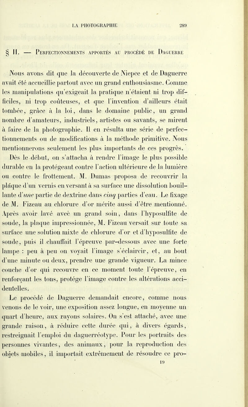 § Jl. — Perfectionnements apportés au procédé de Daguerre Nous avons dit que la découverte de Niepce et de Daguerre avait été accueillie partout avec un grand enthousiasme. Comme les manipulations qu’exigeait la pratique n’étaient ni trop dif— ficiles, ni trop coûteuses, et que l’invention d’ailleurs était tombée, grâce à la loi, dans le domaine public, un grand nombre d’amateurs, industriels, artistes ou savants, se mirent à faire de la photographie. Il en résulta une série de perfec¬ tionnements ou de modifications à la méthode primitive. Nous mentionnerons seulement les plus importants de ces progrès. Dès le début, on s’attacha à rendre l’image le plus possible durable en la protégeant contre l’action ultérieure de la lumière ou contre le frottement. M. Dumas proposa de recouvrir la plaque d’un vernis en versant à sa surface une dissolution bouil¬ lante d'une partie de dextrine dans cinq parties d’eau. Le fixage de M. Fizeau au chlorure d’or mérite aussi d’être mentionné. Après avoir lavé avec un grand soin, dans l’hyposulfite de soude, la plaque impressionnée, M. Fizeau versait sur toute sa surface une solution mixte de chlorure d’or et d’hyposulfite de soude, puis il chauffait l’épreuve par-dessous avec une forte lampe : peu à peu on voyait l’image s’éclaircir, et, au bout d’une minute ou deux, prendre une grande vigueur. La mince couche d’or qui recouvre en ce moment toute l’épreuve, en renforçant les tons, protège l’image contre les altérations acci¬ dentelles. Le procédé de Daguerre demandait encore, comme nous venons de le voir, une exposition assez longue, en moyenne un quart d’heure, aux rayons solaires. On s’est attaché, avec une grande raison, à réduire cette durée qui, à divers égards, restreignait l’emploi du daguerréotype. Pour les portraits des personnes vivantes, des animaux, pour la reproduction des objets mobiles, il importait extrêmement de résoudre ce pro- 19