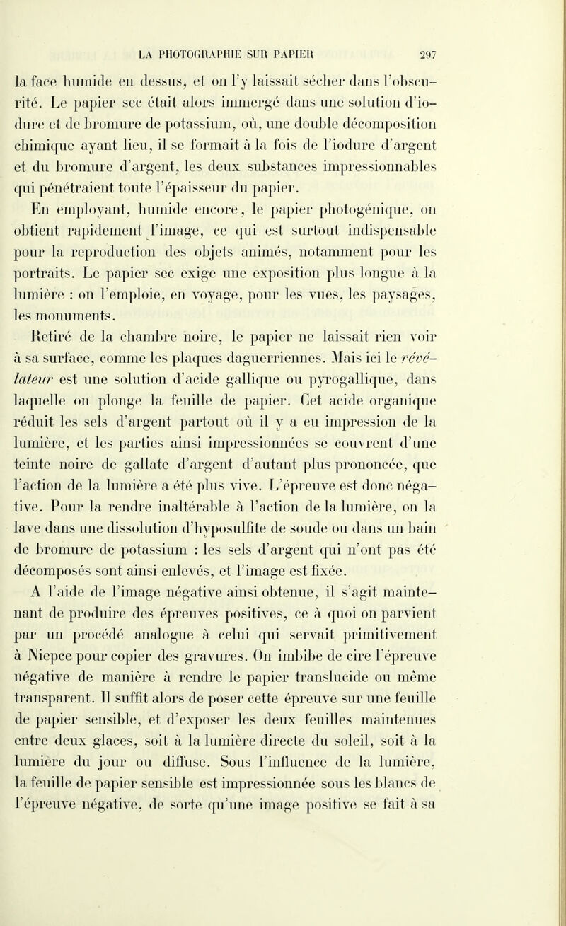 la face humide en dessus, et on l’y laissait sécher dans l’obscu¬ rité. Le papier sec était alors immergé dans une solution d’io- dure et de bromure de potassium, où, une double décomposition chimique ayant lieu, il se formait à la fois de l’iodure d’argent et du bromure chargent, les deux substances impressionnables cpii pénétraient toute l’épaisseur du papier. En employant, humide encore, le papier photogénique, on obtient rapidement l’image, ce qui est surtout indispensable pour la reproduction des objets animés, notamment pour les portraits. Le papier sec exige une exposition plus longue à la lumière : on l’emploie, en voyage, pour les vues, les paysages, les monuments. Retiré de la chambre noire, le papier ne laissait rien voir à sa surface, comme les plaques daguerriennes. Mais ici le révé¬ lateur est une solution d’acide gallique ou pyrogallique, dans laquelle on plonge la feuille de papier. Cet acide organique réduit les sels d’argent partout où il y a eu impression de la lumière, et les parties ainsi impressionnées se couvrent d’une teinte noire de gallate d’argent d’autant plus prononcée, que l’action de la lumière a été plus vive. L’épreuve est donc néga¬ tive. Pour la rendre inaltérable à l’action de la lumière, on la lave dans une dissolution d’hyposulfite de soude ou dans un bain de bromure de potassium : les sels d’argent qui n’ont pas été décomposés sont ainsi enlevés, et T image est fixée. A l’aide de l’image négative ainsi obtenue, il s’agit mainte¬ nant de produire des épreuves positives, ce à quoi on parvient par un procédé analogue à celui qui servait primitivement à Niepce pour copier des gravures. On imbibe de cire l’épreuve négative de manière à rendre le papier translucide ou même transparent. Il suffit alors de poser cette épreuve sur une feuille de papier sensible, et d’exposer les deux feuilles maintenues entre deux glaces, soit à la lumière directe du soleil, soit à la lumière du jour ou diffuse. Sous l’influence de la lumière, la feuille de papier sensible est impressionnée sous les blancs de l’épreuve négative, de sorte qu’une image positive se fait à sa