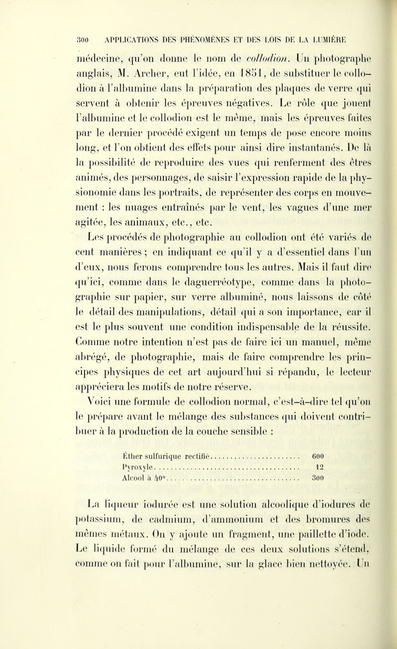 médecine, qu’on donne le nom de collodion. Un photographe anglais, M. Archer, eut l’idée, en 1851, de substituer le collo¬ dion à l’albumine dans la préparation des plaques de verre qui servent à obtenir les épreuves négatives. Le rôle que jouent l’albumine et le collodion est le même, mais les épreuves faites par le dernier procédé exigent un temps de pose encore moins long, et l’on obtient des effets pour ainsi dire instantanés. De là la possibilité de reproduire des vues qui renferment des êtres animés, des personnages, de saisir l’expression rapide de la phy¬ sionomie dans les portraits, de représenter des corps en mouve¬ ment : les nuages entraînés par le vent, les vagues d’une mer agitée, les animaux, etc., etc. Les procédés de photographie au collodion ont été variés de cent manières ; en indiquant ce qu’il y a d’essentiel dans l’un d’eux, nous ferons comprendre tous les autres. Mais il faut dire qu’ici, comme dans le daguerréotype, comme dans la photo¬ graphie sur papier, sur verre albuminé, nous laissons de côté le détail des manipulations, détail qui a son importance, car il est le plus souvent une condition indispensable de la réussite. Comme notre intention n’est pas de faire ici un manuel, même abrégé, de photographie, mais de faire comprendre les prin¬ cipes physiques de cet art aujourd’hui si répandu, le lecteur appréciera les motifs de notre réserve. Voici une formule de collodion normal, c’est-à-dire tel qu’on le prépare avant le mélange des substances (pii doivent contri¬ buer à la production de la couche sensible : Éther sulfurique rectifié. 600 Pyroxyle. 12 Alcool à /|0°. 300 La liqueur iodurée est une solution alcoolique d’iodures de potassium, de cadmium, d’ammonium et des bromures des mêmes métaux. O11 y ajoute un fragment, une paillette d’iode. Le liquide formé du mélange de ces deux solutions s’étend, comme on fait pour Lalbumine, sur la glace bien nettoyée. Un