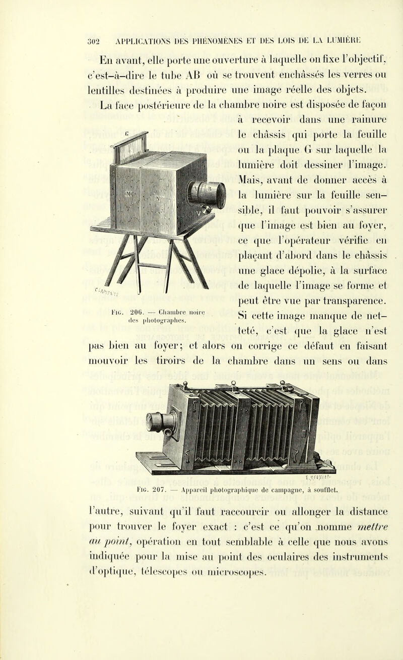 En avant, elle porte une ouverture à laquelle on fixe 1 objectif, c’est-à-dire le tube AB où se trouvent enchâssés les verres ou lentilles destinées à produire une image réelle des objets. La face postérieure de la chambre noire est disposée de façon à recevoir dans une rainure le châssis qui porte la feuille ou la plaque G sur laquelle la lumière doit dessiner l’image. Mais, avant de donner accès à la lumière sur la feuille sen¬ sible, il faut pouvoir s’assurer «[lie 1 image est bien au foyer, ce cpie l’opérateur vérifie en plaçant d’abord dans le châssis une glace dépolie, à la surface de laquelle l’image se forme et peut être vue par transparence. Si cette image manque de net¬ teté, c’est que la glace n’est pas bien au foyer; et alors on corrige ce défaut en faisant mouvoir les tiroirs de la chambre dans un sens ou dans •’lG. 200. — Chambre noire des photographes. t.v/UiVnt- l'iG. 207. — Appareil photographique de campagne, à soufflet. l’autre, suivant qu’il faut raccourcir ou allonger la distance pour trouver le foyer exact : c’est ce qu’on nomme mettre au point, opération en tout semblable à celle que nous avons indiquée pour la mise au point des oculaires des instruments d’optique, télescopes ou microscopes.
