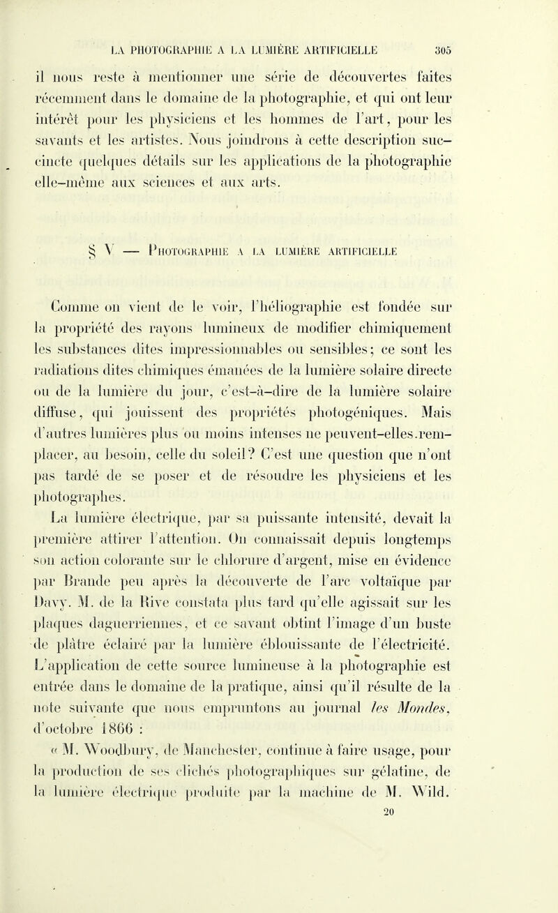 il nous reste à mentionner une série de découvertes faites récemment dans le domaine de la photographie, et qui ont leur intérêt pour les physiciens et les hommes de l’art, pour les savants et les artistes. Nous joindrons à cette description suc¬ cincte quelques détails sur les applications de la photographie elle-même aux sciences et aux arts. V — Photographie a la lumière artificielle Comme on vient de le voir, F héliographie est fondée sur la propriété des rayons lumineux de modifier chimiquement les substances dites impressionnables ou sensibles; ce sont les radiations dites chimiques émanées de la lumière solaire directe ou de la lumière du jour, c’est-à-dire de la lumière solaire diffuse, qui jouissent des propriétés photogéniques. Mais d autres lumières plus ou moins intenses 11e peuvent-elles.rem¬ placer, au besoin, celle du soleil? C’est une question que n’ont pas tardé de se poser et de résoudre les physiciens et les photographes. La lumière électrique, par sa puissante intensité, devait la première attirer F attention. O11 connaissait depuis longtemps son action colorante sur le chlorure d’argent, mise en évidence par Brande peu après la découverte de l’arc voltaïque par Davy. M. de la Rive constata plus tard qu’elle agissait sur les plaques daguerriennes, et ce savant obtint l’image d’un buste de plâtre éclairé par la lumière éblouissante de l’électricité. L’application de cette source lumineuse à la photographie est entrée dans le domaine de la pratique, ainsi qu’il résulte de la note suivante que nous empruntons au journal les Mondes, d’octobre 1800 : « M. Woodbury, de Manchester, continue à faire usage, pour la production de ses clichés photographiques sur gélatine, de la lumière électrique produite par la machine de M. Wild. 20