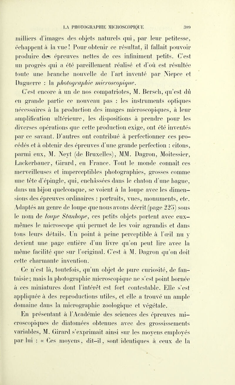 milliers d’images des objets naturels qui, par leur petitesse, échappent à la vue ! Pour obtenir ce résultat, il fallait pouvoir produire des épreuves nettes de ces infiniment petits. C’est un progrès qui a été pareillement réalisé et d’où est résultée toute une branche nouvelle de l’art inventé par Niepce et Daguerre : la .photographie microscopique. C’est encore à un de nos compatriotes, M. Bersch, qu’est dû en grande partie ce nouveau pas : les instruments optiques nécessaires à la production des images microscopiques, à leur amplification ultérieure, les dispositions à prendre pour les diverses opérations que cette production exige, ont été inventés par ce savant. D’autres ont contribué à perfectionner ces pro¬ cédés et à obtenir des épreuves d’une grande perfection : citons, parmi eux, M. Neyt (de Bruxelles), MM. Dagron, Moitessier, Lackerbauer, Girard, en France. Tout le monde connaît ces merveilleuses et imperceptibles photographies, grosses comme une tète cTépingle, qui, enchâssées dans le chaton d’une bague, dans un bijou quelconque, se voient à la loupe avec les dimen¬ sions des épreuves ordinaires : portraits, vues, monuments, etc. Adaptés au genre de loupe que nous avons décrit (page 225) sous le nom de loupe Stanhope, ces petits objets portent avec eux- mêmes le microscope qui permet de les voir agrandis et dans tous leurs détails. Un point à peine perceptible à l’œil nu y devient une page entière d’un livre qu’on peut lire avec la même facilité que sur l’original. C’est à M. Dagron qu’on doit cette charmante invention. Ce n’est là, toutefois, qu’un objet de pure curiosité, de fan¬ taisie; mais la photographie microscopique ne s’est point bornée à ces miniatures dont l’intérêt est fort contestable. Elle s’est appliquée à des reproductions utiles, et elle a trouvé un ample domaine dans la micrographie zoologique et végétale. En présentant à l’Académie des sciences des épreuves mi¬ croscopiques de diatomées obtenues avec des grossissements variables, M. Girard s’exprimait ainsi sur les moyens employés par lui : « Ces moyens, dit-il, sont identiques à ceux de la