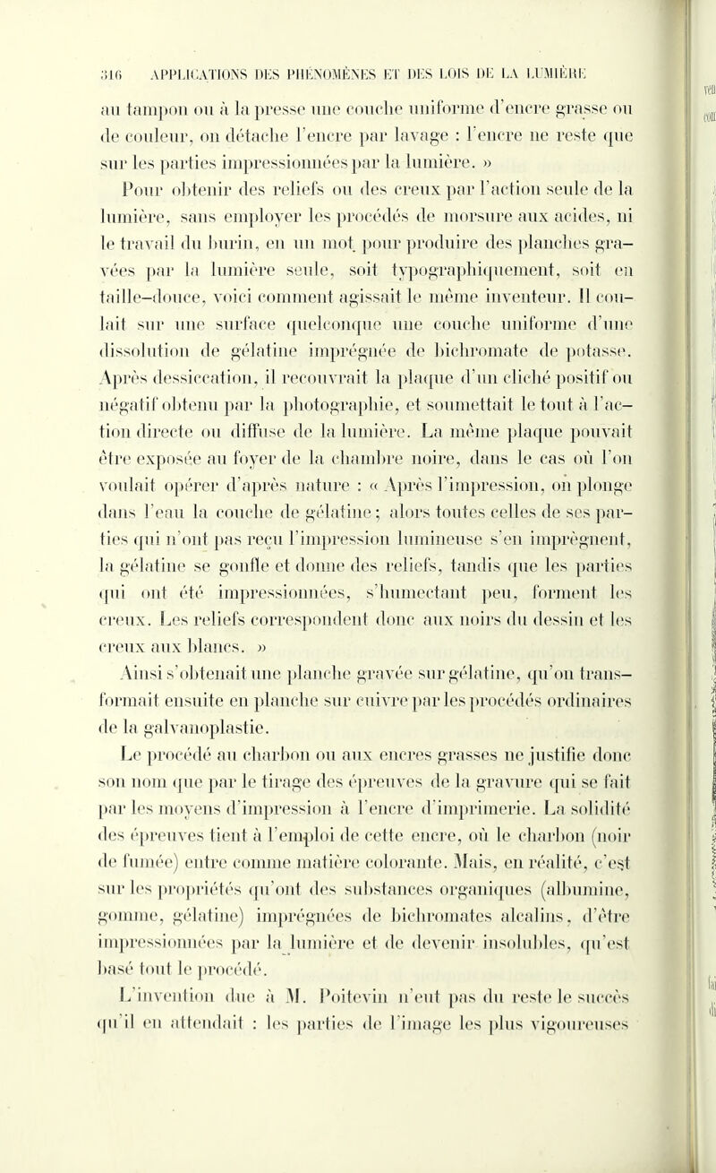 au tampon ou à la presse une couche uniforme «l’encre grasse ou de couleur, on détache l’encre par lavage : 1‘encre ne reste <pie sur les parties impressionnées par la lumière. » Pour obtenir des reliefs ou des creux par Faction seule de la lumière, sans employer les procédés de morsure aux acides, ni le travail du burin, en un mot pour produire des planches gra¬ vées par la lumière seule, soit typographiquement, soit en taille-douce, voici comment agissait le meme inventeur. Il cou¬ lait sur une surface quelconque une couche uniforme d’une dissolution de gélatine imprégnée de bichromate de potasse. Après dessiccation, il recouvrait la plaque d'un cliché positif ou négatif obtenu par la photographie, et soumettait le tout à Fac¬ tion directe ou diffuse de la lumière. La même plaque pouvait être exposée au foyer de la chambre noire, dans le cas où l’on voulait opérer d’après nature : « Après l’impression, on plonge dans l’eau la couche de gélatine; alors toutes celles de ses par¬ ties qui n’ont pas reçu l’impression lumineuse s’en imprègnent, la gélatine se gonfle et donne des reliefs, tandis que les parties qui ont été impressionnées, s’humectant peu, forment les creux. Les reliefs correspondent donc aux noirs du dessin et les creux aux blancs. » Ainsi s’obtenait une planche gravée sur gélatine, qu’on trans¬ formait ensuite en planche sur cuivre par les procédés ordinaires de la galvanoplastie. Le procédé au charbon ou aux encres grasses ne justifie donc son nom que par le tirage des épreuves de la gravure qui se fait par les moyens d'impression à l'encre d imprimerie. La solidité des épreuves tient à l’emploi de cette encre, où le charbon (noir de fumée) entre comme matière colorante. Mais, en réalité, c’est sur les propriétés qu’ont des substances organiques (albumine, gomme, gélatine) imprégnées de bichromates alcalins, d’être impressionnées par la lumière et de devenir insolubles, qu’est basé tout le procédé. L’invention due à M. Poitevin n’eut pas du reste le succès qn il en attendait : les parties de l’image les plus vigoureuses fai Ai i