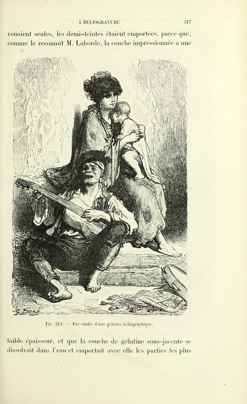 venaient seules, les demi-teintes étaient emportées, parce que, comme le reconnut M. Laborde, la couche impressionnée a une J'iG. 212, — Fac-similé d’une gravure héliographique, faible épaisseur, et que la couche de gélatine sous-jacente se dissolvait dans l’eau et emportait avec elle les parties les plus