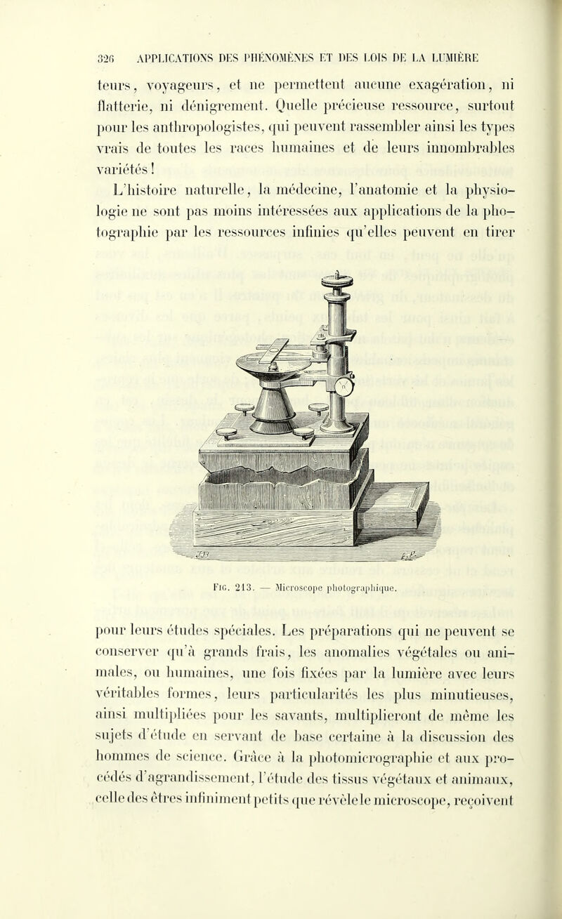 tenus, voyageurs, et 11e permettent aucune exagération, ni flatterie, ni dénigrement. Quelle précieuse ressource, surtout pour les anthropologistes, qui peuvent rassembler ainsi les types vrais de toutes les races humaines et de leurs innombrables variétés ! L’histoire naturelle, la médecine, l’anatomie et la physio¬ logie 11e sont pas moins intéressées aux applications de la pho¬ tographie par les ressources infinies qu’elles peuvent en tirer Fig. 213. — Microscope photographique. pour leurs études spéciales. Les préparations qui 11e peuvent se conserver qu’à grands frais, les anomalies végétales ou ani¬ males, ou humaines, une fois fixées par la lumière avec leurs véritables formes, leurs particularités les plus minutieuses, ainsi multipliées pour les savants, multiplieront de même les sujets d étude en servant de hase certaine à la discussion des hommes de science. Grâce à la photomicrographie et aux pro¬ cédés d’agrandissement, l’étude des tissus végétaux et animaux, celledes êtres infiniment petits que révèlele microscope, reçoivent