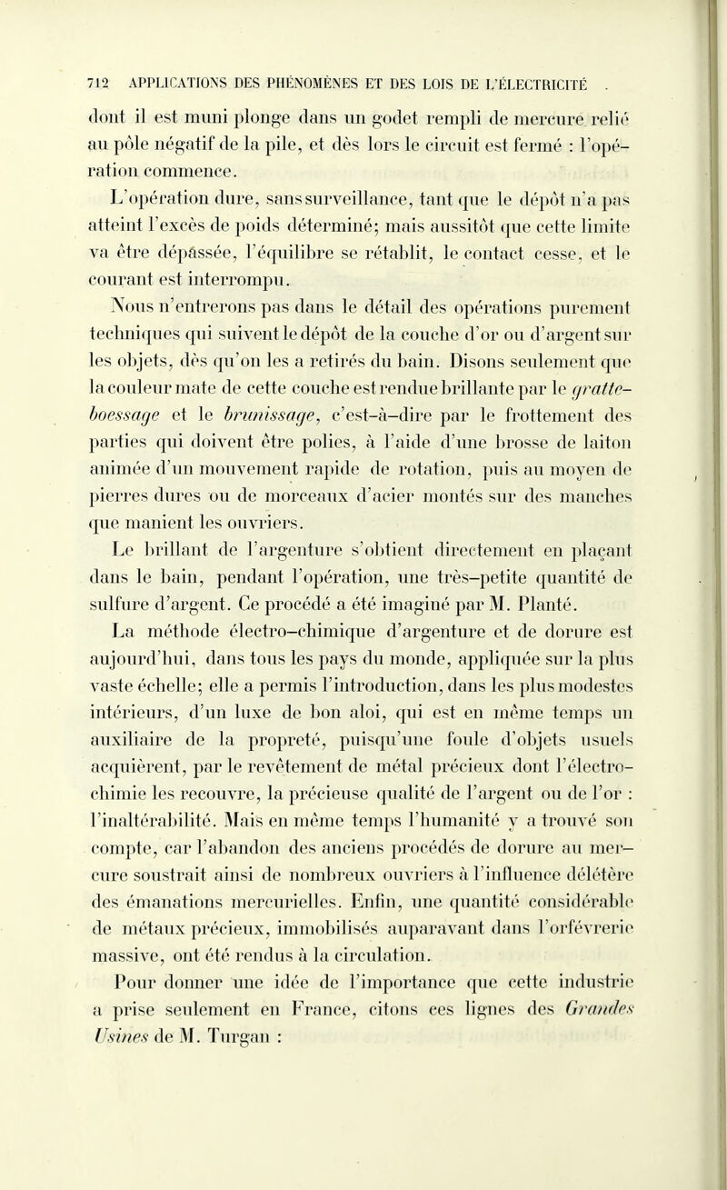 dont il est muni plonge dans un godet rempli de mercure relié au pôle négatif de la pile, et dès lors le circuit est fermé : l’opé¬ ration commence. L’opération dure, sans surveillance, tant que le dépôt n’a pas atteint l’excès de poids déterminé; mais aussitôt que cette limite va être dépassée, l’équilibre se rétablit, le contact cesse, et le courant est interrompu. Nous n’entrerons pas dans le détail des opérations purement techniques qui suivent le dépôt de la couche d’or ou d’argent sur les objets, dès qu’on les a retirés du bain. Disons seulement que la couleur mate de cette couche est rendue brillante par le grattc- boessage et le brunissage, c’est-à-dire par le frottement des parties qui doivent être polies, à l'aide d’une brosse de laiton animée d’un mouvement rapide de rotation, puis au moyen de pierres dures ou de morceaux d’acier montés sur des manches que manient les ouvriers. Le brillant de l’argenture s’obtient directement en plaçant dans le bain, pendant l’opération, une très-petite quantité de sulfure d’argent. Ce procédé a été imaginé par M. Planté. La méthode électro-chimique d’argenture et de dorure est aujourd’hui, dans tous les pays du monde, appliquée sur la plus vaste échelle; elle a permis l’introduction, dans les plus modestes intérieurs, d’un luxe de bon aloi, qui est en même temps un auxiliaire de la propreté, puisqu’une foule d’objets usuels acquièrent , par le revêtement de métal précieux dont F électro¬ chimie les recouvre, la précieuse qualité de l’argent ou de l’or : l’inaltérabilité. Mais en même temps l’humanité y a trouvé son compte, car l’abandon des anciens procédés de dorure au mer¬ cure soustrait ainsi de nombreux ouvriers à l’influence délétère des émanations mercurielles. Enfin, une quantité considérable de métaux précieux, immobilisés auparavant dans l’orfèvrerie massive, ont été rendus à la circulation. Pour donner une idée de l’importance que cette industrie a prise seulement en France, citons ces lignes des Grandes Usines de M. Turgan :