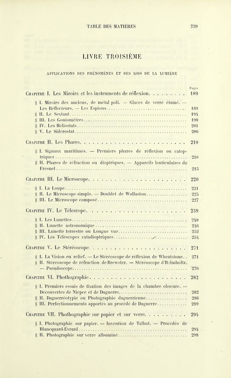 LIVRE TROISIÈME APPLICATIONS DES PHÉNOMÈNES ET DES LOIS DE LA LUMIÈRE Pages Chapitre I. Les Miroirs et les instruments de réflexion. 189 § I. Miroirs des anciens, de métal poli. — Glaces de verre étamé. —■ Les Réflecteurs. — Les Espions. 189 § II. Le Sextant. 194 § IR. Les Goniomètres... 198 § IV. Les Iléliostats. 201 § V. Le Sidérostat. 200 Chapitre II. Les Phares. 210 § I. Signaux maritimes. — Premiers phares de réflexion ou eatop- triques. 210 § IL Phares de réfraction ou dioplriques. — Appareils lenticulaires de Fresnel. 213 Chapitre III. Le Microscope. 220 § I. La Loupe. 221 § If. Le Microscope simple. — Doublet de Wollaston. 225 § RI. Le Microscope composé. 227 Chapitre IV. Le Télescope. 239 § I. Les Lunettes. 240 § II. Lunette astronomique..... 240 § III. Lunette terrestre ou Longue vue. 252 § IV. Les Télescopes catadioptriques..^. 254 Chapitre V. Le Stéréoscope. 271 § I. La Vision en relief. — Le Stéréoscope de réflexion de Wheatstone.. 271 § II. Stéréoscope de réfraction de Brewster. — Stéréoscope d’Helmholtz. — Pseudoscope. 270 Chapitre VI. Pliothographie. 282 § I. Premiers essais de fixation des images de la chambre obscure. — Découvertes de Niepce et de Daguerre. 282 § IL Daguerréotypie ou Photographie daguerrienne. 280 § III. Perfectionnements apportés au procédé de Daguerre. 289 Chapitre VIL Phothographie sur papier et sur verre. 294 § I. Photographie sur papier. — Invention de Talbot. — Procédés de Blancquard-Évrard. 294 § IL Photographie sur verre albuminé. 298
