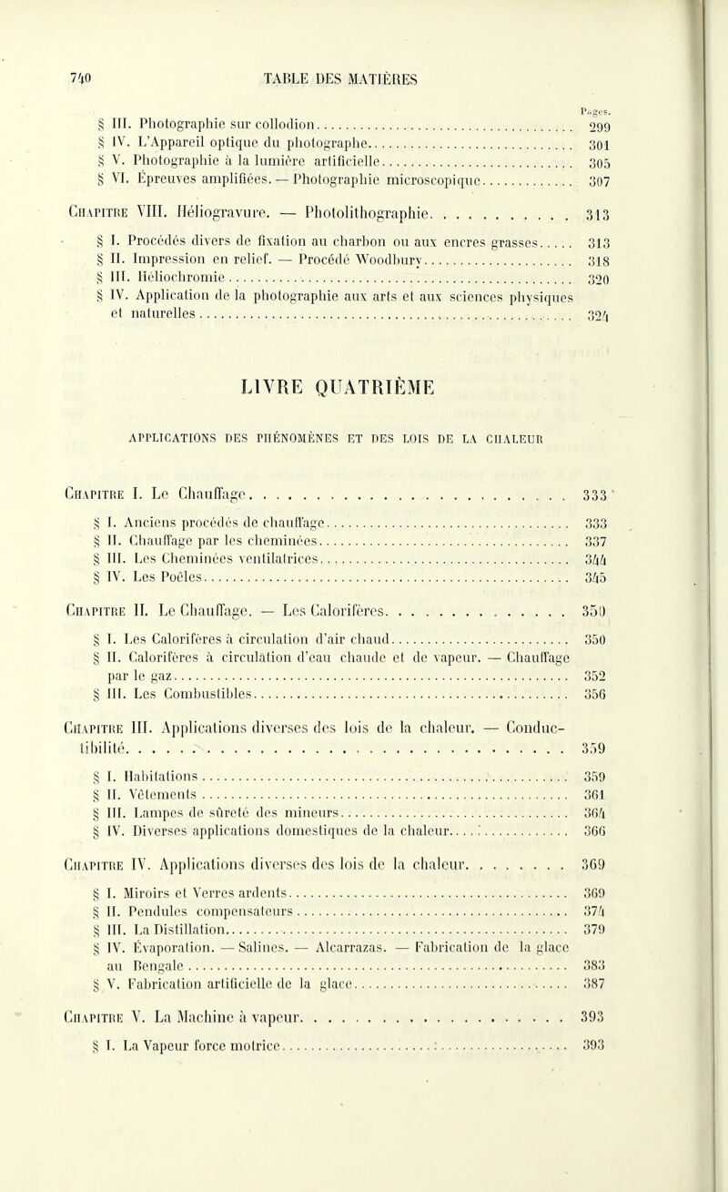 § III. Photographie sur collodion. 299 § IV. L’Appareil optique du photographe. 301 § V. Photographie à la lumière artificielle. 305 § VI. Epreuves amplifiées. — Photographie microscopique. 307 Chapitre VIII. Héliogravure. — Photolithographie. 313 § I. Procédés divers de fixation au charbon ou aux encres grasses. 313 § IL Impression en relief. — Procédé Woodburv. 318 § III. Héliochromie. 320 § IV. Application de la photographie aux arts et aux sciences physiques et naturelles. 32/| LIVRE QUATRIÈME APPLICATIONS DES PHÉNOMÈNES ET DES LOIS DE LA CHALEUR Chapitre I. Le Chauffage. 333 § I. Anciens procédés de chauffage. 333 § IL Chauffage par les cheminées. 337 § III. Les Cheminées ventilatrices. 3/pi § IV. Les Poêles. 3é5 Chapitre II. Le Chauffage. — Les Calorifères. 35l) § I. Les Calorifères à circulation d’air chaud. 350 § IL Calorifères à circulation d’eau chaude et de vapeur. — Chauffage par le gaz. 352 § III. Les Combustibles. 356 Chapitre III. Applications diverses des lois de la chaleur. — Conduc¬ tibilité. 359 § I. Habitations. 359 § IL Vêtements. 361 § III. Lampes de sûreté des mineurs. 36û § IV. Diverses applications domestiques de la chaleur... 366 Chapitre IV. Applications diverses des lois de la chaleur. 369 § I. Miroirs et Verres ardents. 369 S IL Pendules compensateurs. 374 § lit. La Distillation. 379 § IV. Évaporation. — Salines. — Alcarrazas. — Fabrication de la glace au Bengale. 383 § V. Fabrication artificielle de la glace. 387 Chapitre V. La Machine à vapeur. 393 § T. La Vapeur force motrice. 393