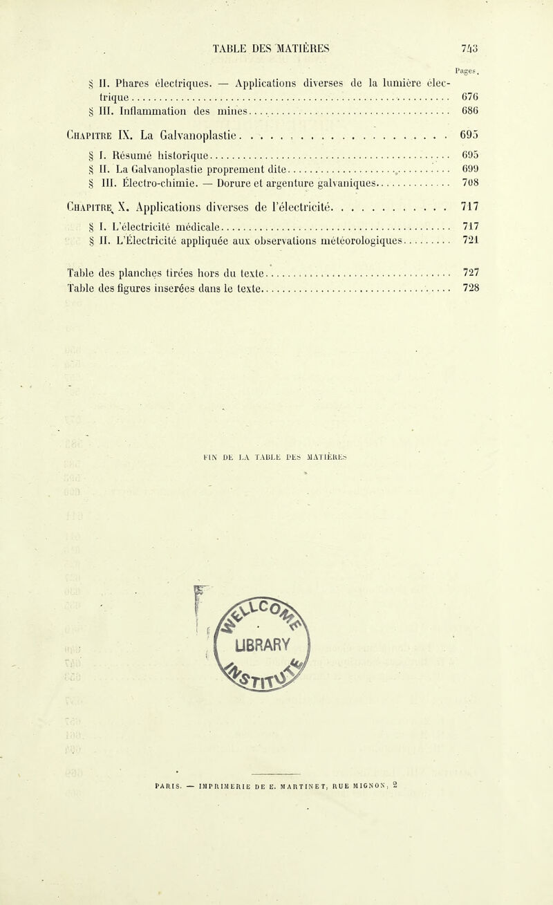 Pages, § II. Phares électriques. — Applications diverses de la lumière élec¬ trique . 676 § III. Inflammation des mines..... 686 Chapitre IX. La Galvanoplastie. . 695 § I. Résumé historique. 695 § II. La Galvanoplastie proprement dite. 699 § III. Electro-chimie. — Dorure et argenture galvaniques. 708 Chapitre^ X. Applications diverses de l’électricité. 717 § I. L’électricité médicale. 717 § IL L’Électricité appliquée aux observations météorologiques. 721 Table des planches tirées hors du texte. 727 Table des figures insérées dans le texte. 728 VIN DE I.A TABLE DES MATIÈRES