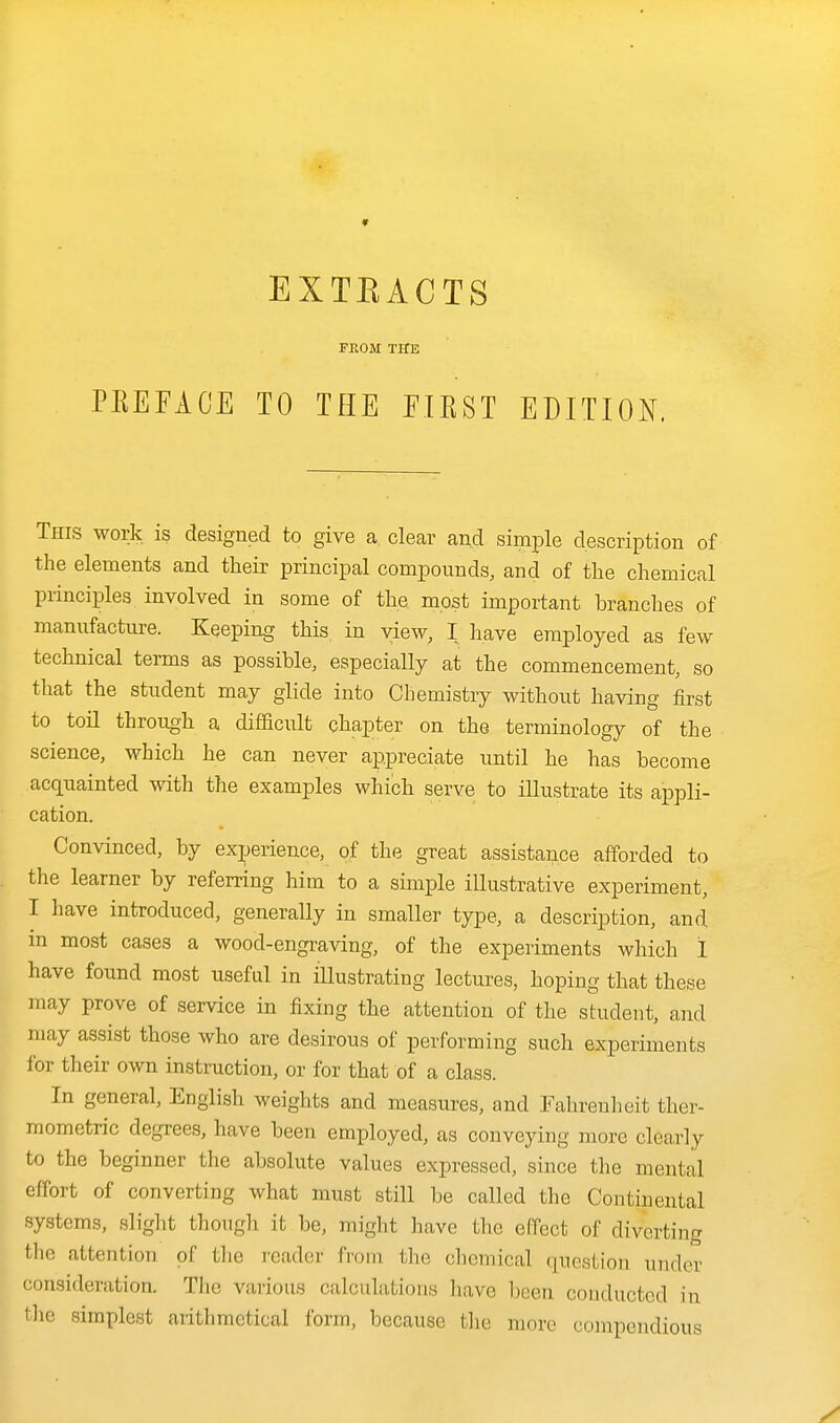 PKEFACE EXTEACTS FKOM THE TO THE EIEST EDITION. This work is designed to give a clear and simple description of the elements and their principal compounds, and of the chemical principles involved in some of the most important branches of manufacture. Keeping this in view, I have employed as few technical terms as possible, especially at the commencement, so that the student may glide into Chemistry without having iirst to toil through a difficult chapter on the terminology of the science, which he can never appreciate until he has become acquainted with the examples which serve to illustrate its appli- cation. Convinced, by exjjerieuce, of the great assistance afforded to the learner by referring him to a simple illustrative experiment, I have introduced, generally in smaller type, a description, and in most cases a wood-engi-aving, of the experiments which I have found most useful in iUustrating lectures, hoping that these may prove of service in fixing the attention of the student, and may assist those who are desirous of performing such experiments for their own instruction, or for that of a class. In general, English weights and measures, and Fahrenheit ther- mometric degrees, have been employed, as conveying more clearly to the beginner the absolute values expressed, since the mental effort of converting what must still be called the Continental systems, slight though it be, might have the effect of diverting tlie attention of the reader fi'om the chemical question under consideration. The various calculations liavo been conducted in tlie simplest arithmetical form, because tlie more compendious