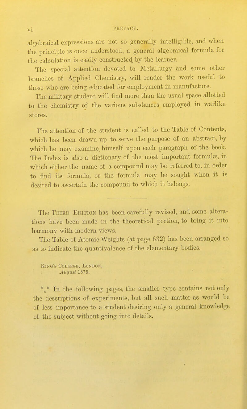 y[ PllEFACE. algebraical expressions are not so generally intelligible, and when the principle is once understood, a general algebraical formula for the calculation is easily constructed^ by the learner. The special attention devoted to Metallurgy and some other branches of Applied Chemistry, wiU render the work useful to those who are being educated for employment in manufacture. The military student will find more than the usual space allotted to the chemistry of the various substances employed in warlike stores. The attention of the student is called to the Table of Contents, which has been drawn up to- serve the purpose of an abstract, by which he may examine^ himself upon each paragraph of the book. The Index is also a dictionary of the most important formulae, in which either the name of a compound may be referred to, in order to find its formula, or the formula may be sought when it is desired to ascertain the compound to which it belongs. The Third Edition has been carefully revised, and some altera- tions have been made in the theoretical portion, to bring it into harmony with modern views. The Table of Atomic Weights (at page 632) has been arranged so as to indicate the quantivalence of the elementary bodies. King's College, London, August 1875. *^* In the following pages, the smaller type contains not only the descriptions of experiments, but all such matter as would be of less importance to a student desiring only a general knowledge of the subject without going into details.