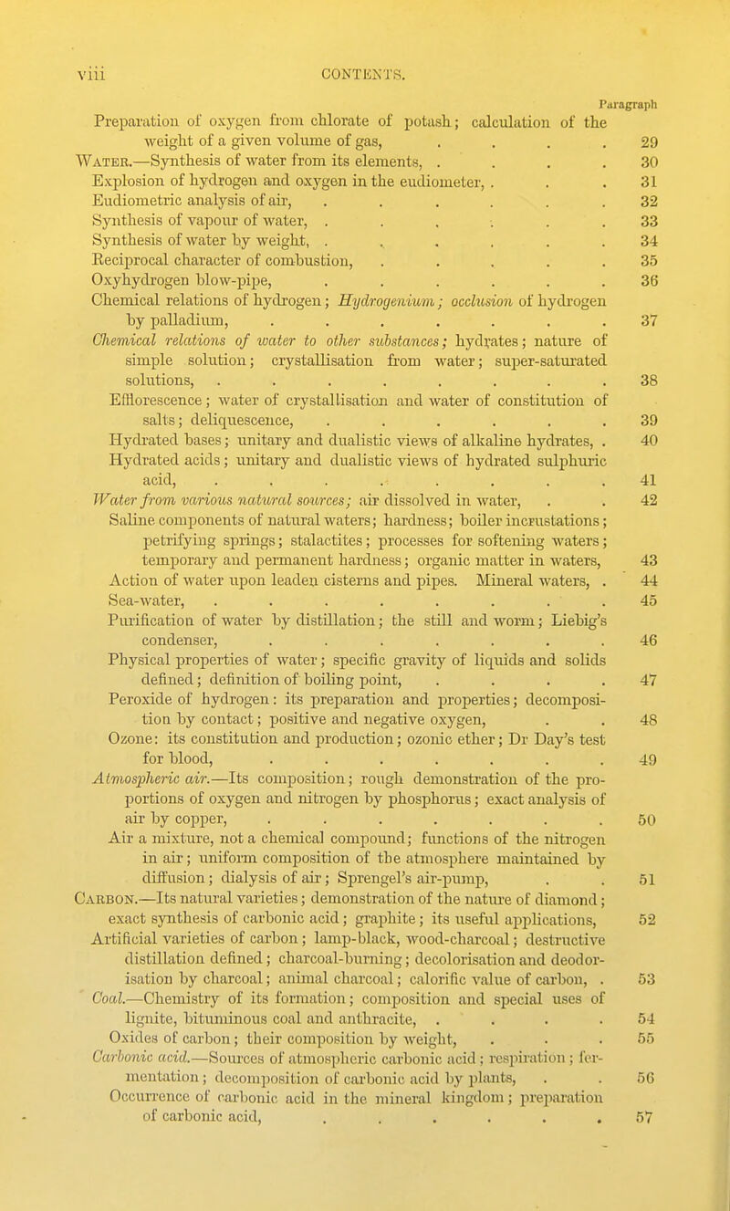 Vlll CONTlilsTS. Paragraph Preparation of oxygen from chlorate of potash; calculation of the weight of a given volume of gas, .... 29 Water.—Synthesis oi water irom its elements, .... 30 Explosion of hydrogen and oxj^gen in the eudiometer, . 31 Eudiometric analysis of air, ...... 32 Synthesis of vapour of water, ...... 33 oynrnesis oi water uy weigni, o4 Reciprocal character of combustion, ..... 35 Oxyhydrogen blow-pipe, ...... 36 Chemical relations of hydrogen; Hydrogenium; occlusion of hydi'ogen by palladium, ....... 37 Gliemical relations of water to other substances; hydrates; nature of simple solution; crystallisation from water; super-saturated solutions, ........ 38 Efflorescence; water of crystallisation and water of constitution of salts; deliquescence, ...... 39 Hycbated bases; unitary and dualistic views of alkaline hydrates, . 40 Hydrated acids; unitary and dualistic views of hydrated sulphuric acid, . . . . . . .41 Water from various natural sources; ail dissolved in wat&Y, . . 42 Saline components of natural waters; hardness; boiler incrustations; petrifying springs; stalactites; processes for softening waters; temporary and permanent hardness; organic matter in waters, 43 Action of water upon leaden cisterns and pipes. Miueral waters, . 44 Sea-water, . . . . . . . . 45 Piuificatioa of water by distillation; the still and worm; Liebig's condenser, ....... 46 Physical properties of water; specific gravity of liquids and solids defined; definition of boiling point, . . . .47 Peroxide of hydrogen: its preparation and properties; decomposi- tion by contact; positive and negative oxygen, . . 48 Ozone: its constitution and production; ozonic ether; Dr Day's test for blood, ....... 49 Atmospheric air.—Its composition; rough demonstration of the pro- portions of oxygen and nitrogen by phosphorus; exact analysis of air by copper, ....... 50 Air a mixture, not a chemical compound; functions of the nitrogen in air; u.niform composition of the atmosphere maintained by diffusion; dialysis of aii'; Sprengel's air-pump, , . 51 Carbon.—Its natural varieties; demonstration of the natm-e of diamond; exact synthesis of carbonic acid; graphite; its useful applications, 52 Artificial varieties of carbon; lamp-black, wood-charcoal; destructive distillation defined; charcoal-burning; decolorisation and deodor- isatiou by charcoal; animal charcoal; calorific value of carbon, . 53 Goal.—Chemistry of its formation; composition and special uses of lignite, bituminous coal and anthracite, . ... 54 Oxides of carbon; their composition by weight, . . .55 Carbonic acid.—SoiU'ces of atmospheric carbonic acid; respii-ation; fci-- mentation; decomposition of carbonic acid by plants, . . 56 Occurrence of carbonic; acid in the mineral kiiigdom; preparation of carbonic acid. ......