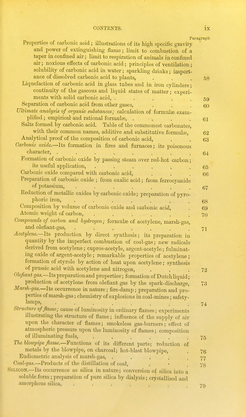 Paragraph Properties of carbonic acid; illustrations of its liigh specific gravity ' and power of extinguishing flame; limit to combustion of a taper in confined aii-; limit to respiration of animals in confined air; noxious effects of oai-bonic acid; principles of yentilation; solubility of carbonic acid in water; aparklmg drinks; import- ance of dissolved carbonic acid to plants, . . .58 Liquefaction of carbonic acid in glass tubes and in iron cylinders; continuity of the gaseous and liquid states of matter; experi- ments with solid carbonic acid, . . , . .59 Separation of carbonic acid from other gases, . . .60 Ultimate analysis of organic substances; calculation of formulsB exem- plified; empirical and rational formulae, . . . .61 Salts formed by carbonic acid. Table of the commonest carbonates, with their common names, additive and substitutive formulaj, 62 Analytical proof of the composition of carbonic acid, . . 63 Carbonic oxide.-^lt?i formation in fires and fiu-naces; its poisonous character, ........ 64 Formation of carbonic oxide by passing steam over red-hot cfirbon; its useful application, ...... 65 Carbonic oxide compared with carbonic acid, , . .66 Preparation of carbonic oxide ; from oxalic acid; from ferrocyanide of potassium, 67 Eeduction of metallic oxides by carbonic oxide; preparation of pyro- phoric iron, . . . . . ^ . 68 Composition by volume of carbonic oxide and carbonic acid, . 69 Atomic weight of carbon, ...... 70 Compounds of carbon and hydrogen; formulas of acetylene, marsh-gas, and olefiant-gas, . . . . , , .71 Acetylene.—Ita production by direct synthesis; its preparation in quantity by the imperfect combustion of coal-gas; new radicals derived from acetylene; cupros-acetyle, argent-acetyle; fidminat- ing oxide of argent-acetyle; remarkable properties of acetylene ; formation of styrole by action of heat upon acetylene; synthesis of prussic acid with acetylene and nitrogen, . '. .72 Olefiant gas.—Ita preparation and properties'; formation of Dutchliquid; production of acetylene from olefiant gas by the spark-discharge, 73 Marsh-gas.—Ita occurrence in nature; fire-damp; preparation and pro- perties of marsh-gas; chemistry of explosions in coal-mines; safety- lamps, ...... Structure of flame; cause of luminosity in ordinary flames; experiments illustrating the structure of flame; influence of the supply of air upon the character of flames; smokeless gas-burners; effect of atmospheric pressure upon the luminosity of flames; composition of illuminating fuels, ...... 75 The blowpipe flame.—¥unctiona of its different parts; reduction of metals by the blowpipe, on charcoal; hot-blast blowpipe, . 76 Eudiometric analysis of marsh-gas, ..... 77 Coal-gas.—Products of the distillation of coal, . • .78 Silicon.—Its occurrence as silica in nature; conversion of silica into a soIuIjIc form; preparation of pure silica by dialysis; crtstallised and amorphous silica, h.^ 74