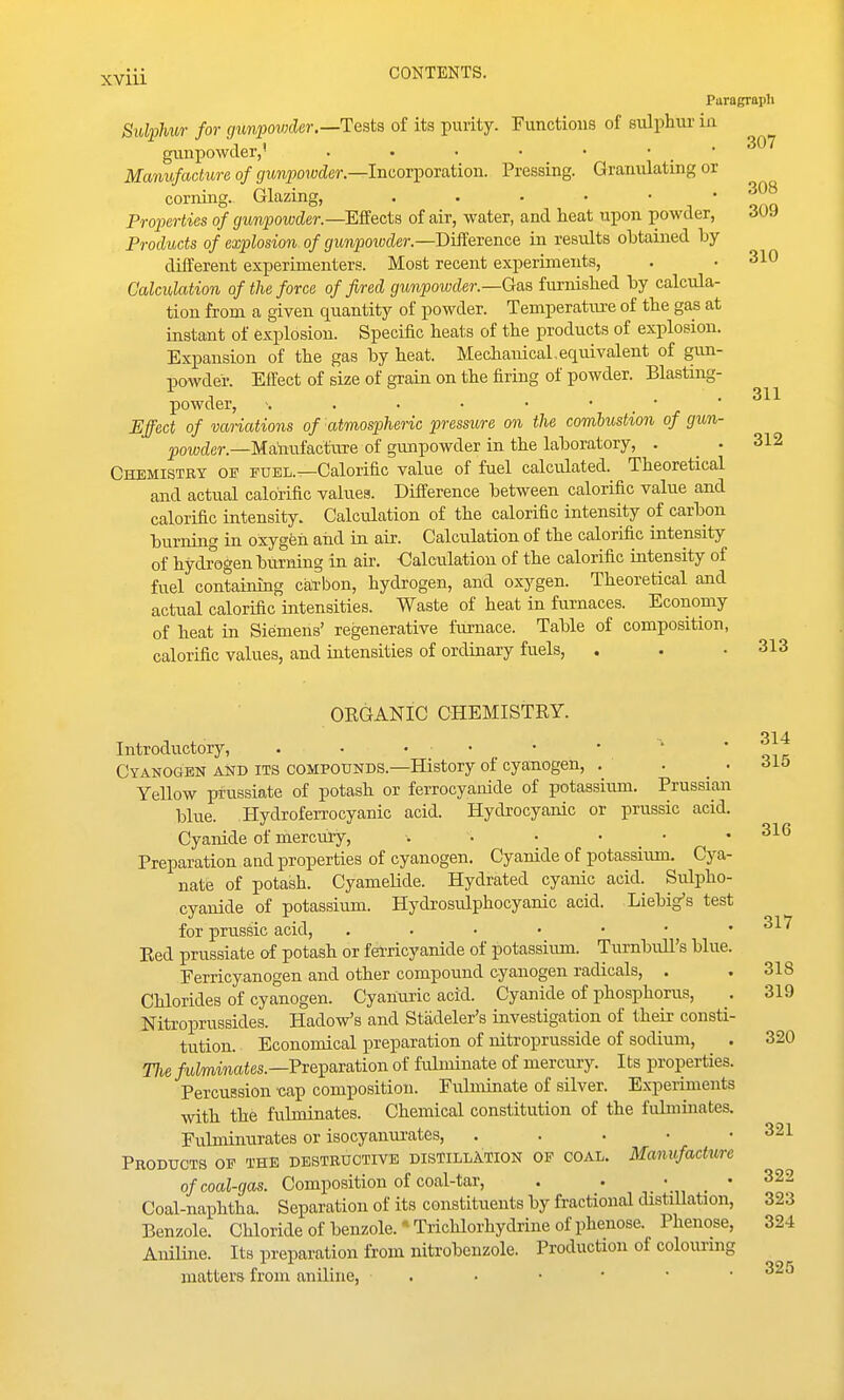 Paragraph Sulphur for gunpowder.—TQsta of its purity. Functions of sulphur in gxmpowcler,' . • • ■ • • • ^^^ Manufacture of gunpowder—lucovporixtioii. Pressing. Granulating or corning. Glazing, n ' onn Properties of gunpowder.—ESects of air, water, and heat upon powder, duy Products of explosion of gunpoivder.—Difference in results obtained by different experimenters. Most recent experiments, . • 310 Calculation of the force of fired gunpowder.—Gas furnished by calcula- tion from a given quantity of powder. Temperatiu-e of the gas at instant of explosion. Specific heats of the products of explosion. Expansion of the gas by heat. Mechanical,equivalent of gun- powder. Effect of size of grain on the firing of powder. Blasting- powder, ■. . ■ • • • ' ' Effect of variations of atmospheric pressure on the combustion of jfun- |)ow(ier.—Matafacfure of gmipowder in the laboratory, . .312 Chemistry ow fuel.—Calorific value of fuel calculated. Theoretical and actual calorific values. Difference between calorific value and calorific intensity. Calculation of the calorific intensity of carbon burning in oxygfeh aiid in air. Calciilation of the calorific intensity of hydrogen burning in air. Calculation of the calorific intensity of fuel containing catbon, hydrogen, and oxygen. Theoretical and actual calorific intensities. Waste of heat in furnaces. Economy of heat in Siemens' regenerative furnace. Table of composition, calorific values, and intensities of ordinary fuels, . . .313 ORGANIC CHEMISTRY. 314 Introductory, . • . . • • ^ Cyanogen and its compounds.—History of cyanogen, . . . 6lb Yellow prussiate of potash or ferrocyanide of potassium. Prussian blue. Hydroferrocyanic acid. Hydrocyanic or prussic acid. Cyanide of mercury, . • • • • .316 Preparation and properties of cyanogen. Cyanide of potassium. Cya- nate of potash. Cyamelide. Hydrated cyanic acid. Sulpho- cyanide of potassium. Hydrosulphocyanic acid. Liebig's test for prusSic acid, ^17 Red prussiate of potash or f^ricyanide of potassirmi. Turnbull's blue. Eerricyanogen and other compound cyanogen radicals, . . 318 Chlorides of cyanogen. Cyanuric acid. Cyanide of phosphorus, , 319 Nitroprussides. Hadow's and Stadeler's investigation of their consti- tution. Economical preparation of niti-oprusside of sodium, . 320 The /ttZmmaies.—Preparation of fulminate of mercury. Its properties. Percussion cap composition. Fulminate of silver. Experiments with the fubninates. Chemical constitution of the fulminates. Fulminurates or isocyanurates, . . . • .321 Products of the destructive distillation of coal. Manufacture of coal-gas. Composition of coal-tar, . . • _ • 322 Coal-naphtha. Separation of its constitiients by fractional distiUation, 323 Benzole. Chloride of benzole.' Trichlorhydrine of phenose. Phenose, 324 Aniline. Its preparation from nitrobenzole. Production of colouring matters from aniline, . ■ • • • .325