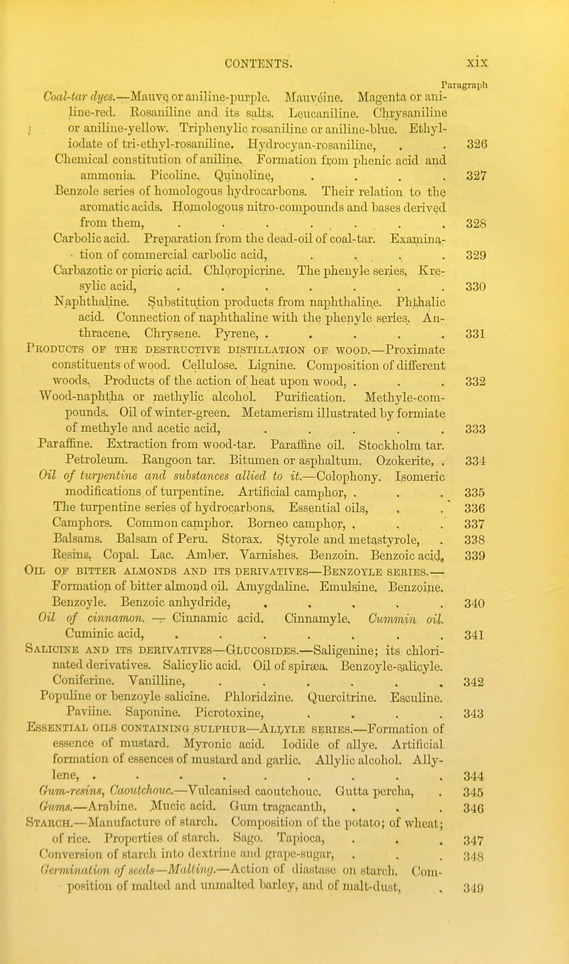 Paragraph Coal-tar dyes.—MaiiVQ or aniline-piirplc. Maiivdine. Magenta or ani- line-red. Rosaniline and its salts. Leucaniline. Chrysaniline j or aniUne-yellow. Triplienylic rosaniljne or aniline-lskie. Ethyl- iodate of tri-ethyl-rosaniUae. Hj'drocyan-rosauiline, . . 326 Clieiuical constitution of aniline. Formation li;oui phenic acid and ammonia. Picoline. Qiunoline, .... 327 Benzole series of homologous hydrocarbons. Their relation to the aromatic acids. Hpoiologous nitro-compounds and bases derived from them, . ... .... . 328 Carbolic acid. Preparation from the dead-oil of coal-tar. Examina- ■ tion of commercial carbohc acid, . . . . 329 Carbazotic or picric acid. Chloropicrine. The pheuyle series, Kre- sylic acid, ....... 330 Naphthaline. Substitution products from naphthaline. Ph.thalic acid. Connection of naphthaline with the phenyle series. An- thracene. Chrysene. Pyrene, . . . . .331 Products of the destructive distillation oe wood.—Proximate constituents of wood. Cellulose. Lignine. Composition of different woods. Products of the action of heat upon wood, . . . 332 Wood-naphtha or methylic alcohol. Puiihcation. Methyle-com- pounds. Oil of winter-green. Metamerism illustrated by formiate of methyle and acetic acid, ..... 333 Paraffine. Extraction from wood-tar. ParaiJine oil. Stockholm tar. Petroleum. Rangoon tar. Bitumen or asphaltiim. Ozokerite, . 334 Oil of turpentine and substances allied to it.—Colophony. Isomeric modifications of turpentine. Artificial camphor, . . . 335 The turpentine series of hydrocarbons. Essential oils, , . 336 Camphors. Common capaphor. Borneo camphor, . . . 337 Balsams. Balsam of Peru. Storax. §tyrole and metastyrole, . 338 Resins. Copal. Lac. Amber. Varnishes. Benzoin. Benzoic acid^ 339 Oil of bitter almonds and its derivatives—Benzoyls series.— Formation of bitter almond oil. AmygdaUne. Emulsine, Benzoine. Benzoyle. Benzoic anhydride, ..... 340 Oil of cinnamon. — Cinnamic acid. Cinnamyle. Cummin oil. Cuminic acid, ....... 341 Salicine and its derivatives—GtLucosides.—Saligeuine; its chlori- nated derivatives. Salicylic acid. Oil of spirasa. Benzoyle-uaUcyle. Coniferme. VanilUne, ...... 342 Populine or benzoyle salicine. Phloridzine. Quercitrine. EaciUine. Paviine. Saponine. Picrotoxine, .... 343 Essential oils containing sulphur—Ah,yle series.—Formation of essence of mustard. Myronic acid. Iodide of allye. Artificial formation of essences of mustard and garlic. Allylic alcohol. Ally- lene, ......... 344 Gwm-resins, Caoutchouc.—Vulcanised caoutchouc. Gutta percha, . 345 Cims.—Arabine. Mucic acid. Gum tragacanth, . . . 346 Starch.—Manufacture of starch. Composition of the potato; of wheat; of rice. Properties of starch. Sago. Tapioca, . , , 347 Conversion of starch into dcxtviiic and grape-sugar, . . . 343 Germination of seeds—Malting.—Action of diastase on starch. Coni- po.«ition of malted and unmalted barley, and of malt-dust, . 349