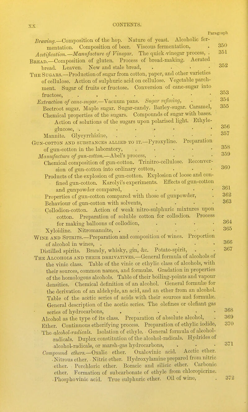 raragnipli Brewing.—Composition of tlie hop. Nature of yeast. Alcoholic fer- mentation. Composition of beer. Viscous fermentation, . 350 Acetification.—Manufacture of Vinegar. The quick .vinegar process, . 351 Bread.—Composition of gluten. Process of hread-making. Aerated hread. Leaven. New and stale bread, . . • _ • The Sugars.—Production of sugar from cotton, paper, and other varieties of cellulose. Action of sulphm-ic acid on cellulose. Vegetable parch- ment. Sugar of fruits or fructose. Conversion of cane-sugar into fructose, . . . • • • • .353 Extraction of cane-sugar.—Yvioxxasx pans. Sugar refining, . .354 Beetroot sugar. Maple sugar. Sugar-candy. Barley-sugar. Caramel, 355 Chemical properties of the sugars. Compounds of sugar with bases. Action of solutions of the sugars upon polarised light. Ethyle- glucose, Mannite. Glycyrrhizine, . . • • . . coi GuN-CGTTON AND SUBSTANCES ALLIED TO IT.—Pyroxyline. Preparation of gun-cotton in the laboratory, . . • • • Manufacture of gun-cotton.—Abel's process, . . . • 359 Chemical composition of gun-cotton. Trinitro-cellulose. Reconver- sion of gun-cotton into ordinary cotton, . ■ • 360 Products of the explosion of gun-cotton. Explosion of loose and con- fined gun-cotton. Karolyi's experunents. Effects of gun-cotton and gunpowder compared, . . • • .361 Properties of gun-cotton compared with those of gunpowder, . 362 Behaviour of gun-cotton with solvents, . . . • 363 Collodion-cotton. Action of weak nitro-sulj)huric mixtures upon cotton. Preparation of soluble cotton for collodion. Process for making balloons of collodion, .... 364 Xyloidine. Nitromannite, . . . • • • • 365 Wine and Spirits.—Preparation and composition of wines. Proportion of alcohol in wines, 366 Distilled spirits. Brandy, whisky, gin, &c. Potato-spirit, . . 367 The Alcohols and their derivatives.—General formula of alcohols of the vinic class. Table of the vinic or ethyhc class of alcohols, mth their sources, common names, and formulae. Gradation in properties of the homologous alcohols. Table of their boiling-points and vapoiu- densities. Chemical definition of an alcohol. General formulaj for the derivation of an aldehyde, an acid, and an ether from an alcohol. Table of the acetic series of acids with their sources and fonnulaj. General description of the acetic series. The olefines or olefiant gas series of hydrocarbons, ...... 368 Alcohol as the type of its class. Preparation of absolute alcohol, . 369 Ether. Continuous etherifying process. Preparation of ethylic iodide, 370 The alcohol-radicals. Isolation of ethyle. General formula of alcohol- radicals. Duplex constitution of the alcohol-radicals. Hydrides of alcohol-radicak, or marsh-gas hydrocarbons, . .371 Compound ethers.—Oxalic ether. Oxalovinic acid. Acetic ether. . Nitrous ether. Nitric ether. Hydroxylamine prepared from nitric ether. Perchloric ether. Boracic and silicic ether. Carbonic ether. Formation of subcarbonate of ethyle from chloropicrine. Phosphovinic acid. True sidphiuic ether. Oil of wine, . 372