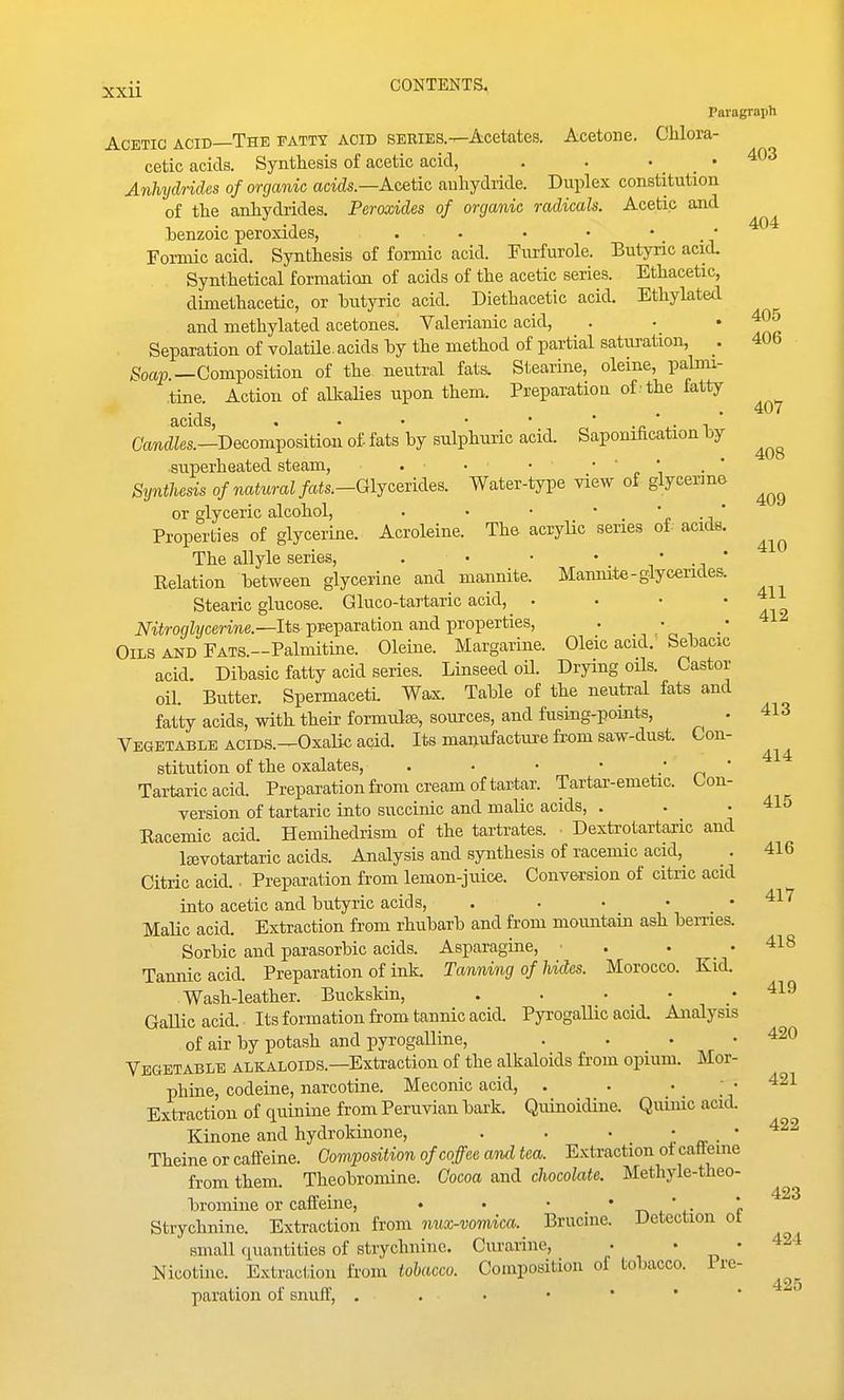 404 407 408 409 410 Xxii CONTENTS. Paragraph Acetic acid—The fatty acid series.—Acetates. Acetone. Chlora- cetic acids. Synthesis of acetic acid, . . • _ • Anhydrides of organic acids.—Acetic anhydride. Duplex constitution of the anhydrides. Peroxides of organic radicals. Acetic and henzoic peroxides, . . . • • • Formic acid. Synthesis of formic acid. Piirfurole. Butyric acid. Synthetical formation of acids of the acetic series. Ethacetic, dimethacetic, or butyric acid. Diethacetic acid. Ethylated and methylated acetones. Valerianic acid, . • ' t?l Separation of volatile, acids hy the method of partial satui-ation, 406 ^octp.—Composition of the neutral fats. Stearine, oleine, palmi- tine. Action of alkalies upon them. Preparation of -the fatty acids, . • • • • r-,' •£ \- 1  OancZZes.—Decomposition of fats by sulphuric acid. Saponification by superheated steam, . ■ • • ' n \ Synthesis of natural fats.-Gljc&ik\es. Water-type view of glycerme or glyceric alcohol, . • • • '<• -i  Properties of glycerine. Acroleine. The acryUc series of. acids. The allyle series, . • • • • ' Relation between glycerine and maiinite. Mannite-glycendes. Stearic glucose. Gluco-tartaric acid, . . • ' A^a iViirof/Zi/cerme.—Its preparation and properties, . ,* , .* Oils and FATS.-Palmitine. Oleine. Margarine. Oleic acid.' Sebacic acid. Dibasic fatty acid series. Linseed oH. Drying oils. Castor oil. Butter. Spermaceti. Wax. Table of the neutral fats and fatty acids, with their formulse, sources, and fusing^points, . Vegetable acids.—Oxalic acid. Its manufacture from saw-dust. Con- stitution of the oxalates, . . • ■ . „ ' Tartaric acid. Preparation from cream of tartar. Tartar-emetic. Con- version of tartaric into succinic and malic acids, . . • 415 Racemic acid. Hemihedrism of the tartrates. • Dexti-otartaric and Isevotartaric acids. Analysis and synthesis of racemic acid, 416 Citric acid.. Preparation from lemon-juice. Conve^rsion of citiic acid into acetic and butyric acids, . . • • .417 MaUc acid. Extraction from rhubarb and from mountain ash hemes. Sorbic and parasorbic acids. Asparagine, • . . .418 Tannic acid. Preparation of ink. Tanning of hides. Morocco. Kid. Wash-leather. Buckskin, . . • • .419 Gallic acid. Its formation from tannic acid. Pyrogallic acid. Analysis of air by potash and pyrogalline, . . . .420 Vegetable alkaloids.—Extraction of the alkaloids from opium. Mor- phine, codeine, narcotine. Meconic acid, . . • ; • 421 Extraction of quinine from Peruvian bark. Quinoidine. Quiiuc acid. Kinone and hydrokinone, . . • ' „ ■ ' Theine or caffeine. Composition of coffee and tea. Extraction ot catteme from them. Theobromine. Cocoa and chocolate. Methyle-theo- bromiue or caffeine, • • • * t> i. ' f Strychnine. Extraction from nux-vomica. Brucine. Detection ot small quantities of strychnine. Curarine, • • • 4-.1 Nicotuie. Extraction from tobacco. Composition of tobacco, i re- paration of snuff, 413 414 422 423 425
