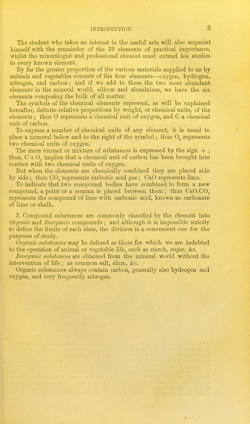 The student who takes an interest in the nseful arts will also acquaint himself with the remainder of the 39 elements of practical importance, whilst the mineralogist and professional chemist must extend his studies to every known element. By far the greater proportion of the various materials supplied to us by animals and vegetables consists of the four elements—oxygen, hydrogen, nitrogen, and carbon; and if we add to these the two most abundant elements in the mineral world, silicon and aluminium, we have the six elements composing the bulk of all matter. The symbols of the chemical elements represent, as will be explained hereafter, definite relative proportions by weight, or chemical units, of the elements; thus 0 represents a chemical unit of oxygen, and C a chemical unit of carbon. To express a number of chemical units of any element, it is usual to place a numeral below and to the riglit of the symbol; thus represents two chemical units of oxygen. The mere contact or mixture of substances is expressed by tbe sign + ; thus, C + 0^ implies that a chemical unit of carbon has been brought into contact with two cbemical units of oxygen. But wben the elements are chemically combined they are placed side by side; thus CO., represents carbonic acid gas; CaO represents lime. To indicate that two compound bodies have combined to form a new compound, a point or a comma is placed between them; thus CaO.CO.3 represents the compound of lime with carbonic acid, known as carbonate of lime or chalk. 3. Compound substances are commonly classified by the chemist into Organic and Inorganic compounds ; and although it is impossible strictly to define the limits of each class, the division is a convenient one for the purposes of study. Organic substances may be defined as those for which we are indebted to the operation of animal or vegetable life, such as starch, sugar, fcc. Inorganic substances are obtained from the mineral world without the intervention of life; as common salt, alum, tkc. Organic substances always contain carbon, generally also hydrogen and oxygen, and very frequently nitrogen.