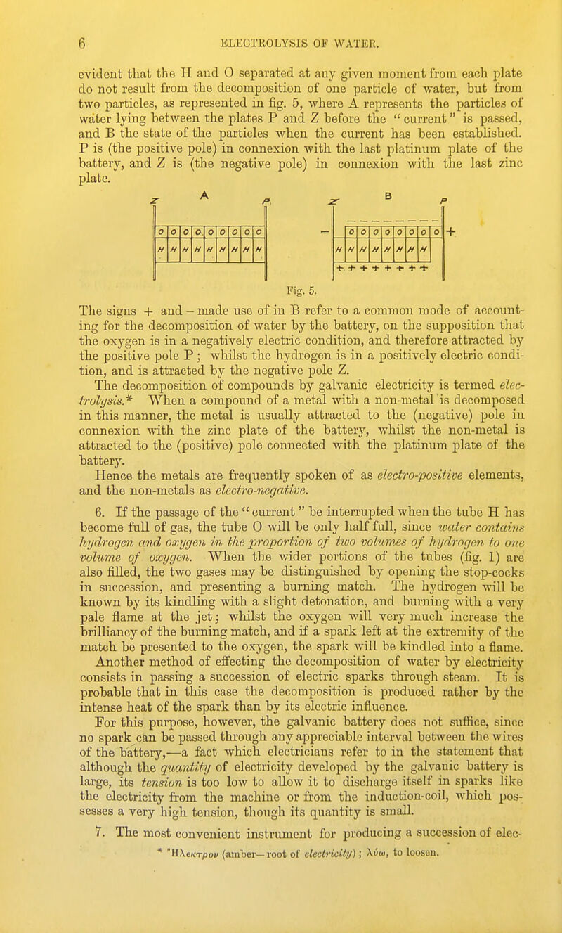 evident that the H and 0 separated at any given moment from each plate do not result from the decomposition of one particle of water, but from two particles, as represented in fig. 5, where A represents the particles of water lying between the plates P and Z before the  current is passed, and B the state of the particles when the current has been established. P is (the positive pole) in connexion with the last platinum plate of the battery, and Z is (the negative pole) in connexion with the last zinc plate. 0 0 0 O. 0 0 0 0 0 0 0 0 0 0 0 0 H H H H H H H H H H H H H H H H ■t-. -h + + + •^ + + + Fig. 5. The signs + and - made use of in B refer to a common mode of account- ing for the decomposition of water by the battery, on the supposition that the oxygen is in a negatively electric condition, and therefore attracted by the positive pole P; whilst the hydrogen is in a positively electric condi- tion, and is attracted by the negative pole Z. The decomposition of compounds by galvanic electricity is termed elec- trolysis.* When a compound of a metal with a non-metal is decomposed in this manner, the metal is usually attracted to the (negative) pole in connexion with the zinc plate of the battery, whilst the non-metal is attracted to the (positive) pole connected with the platinum plate of the battery. Hence the metals are frequently spoken of as electro-positive elements, and the non-metals as electro-negative. 6. If the passage of the  current  be interrupted when the tube H has become full of gas, the tube 0 will be only half full, since ioater contains hi/drogen and oxygen in the propoi-tion of two volumes of hydrogen to one volume of oxygen. When the wider portions of the tubes (fig. 1) are also filled, the two gases may be distinguished by opening the stop-cocks in succession, and presenting a burning match. The hydrogen will be known by its kindliiig with a slight detonation, and burning ^\'ith a very pale flame at the jet; whilst the oxygen will very much increase the brilliancy of the burning match, and if a spark left at the extremity of the match be presented to the oxygen, the spark will be kindled into a flame. Another method of eflecting the decomposition of water by electricity consists in passing a succession of electric sparks through steam. It is probable that in this case the decomposition is produced rather by the intense heat of the spark than by its electric influence. For this purpose, however, the galvanic battery does not suffice, since no spark can be passed through any appreciable interval between the wires of the battery,—a fact which electricians refer to in the statement that although the quantity of electricity developed by the galvanic battery is large, its tension is too low to allow it to discharge itself iu sparks like the electricity from the machine or from the induction-coil, which pos- sesses a very high tension, though its quantity is small. 7. The most convenient instrument for producing a succession of elec- * H\e/cTpo« (amber—root of electricity); A.u(o, to loosen.
