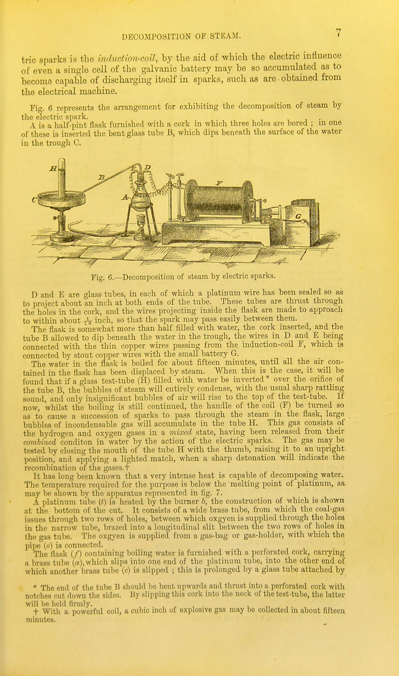 DECOMPOSITION OF STEAM. trie sparks is the inductwn-coil, by the aid of which the electric influence of even a single cell of the galvanic battery may be so accumulated as to become capable of discharging itself in sparks, such as are ■ obtained from the electrical machine. Fi. 6 represents the arrangement for exhibiting the decomposition of steam hy the electric spark. , , . A is a half-pint flask furnished with a cork in which three holes are bored ; m one of these is inserted the bent glass tube B, which dips beneath the surface of the water Fig. 6.—Decomposition of steam by electric sparks. D and E are glass tubes, in. each of which a platinum wire has been sealed so as to project about an inch at both ends of the tube. These tubes are thrust through the holes in the cork, and the wii-es projecting inside the flask are made to approach to within about inch, so that the spark may pass easily between them. The flask is somewhat more than half filled with water, the cork inserted, and the tube B allowed to dip beneath the water in the trough, the wires in D and E being connected ivith the thin copper wii-es passing from the induction-coil F, which is connected by stout copper wires with the small battery G. The water in the flask is boiled for about fifteen minutes, until all the aii- con- tained in the flask has been displaced by steam. When this is the case, it will be found that if a glass test-tube (H) filled with water be inverted * over the oiifice of the tube B, the bubbles of steam will entirely condense, mth the usual sharp rattling sound, and only insignificant bubbles of air will rise to the top of the test-tube. If now, whilst the boiling is still continued, the handle of the coil (F) be turned so as to cause a succession of sparks to pass through the steam in the flask, large bubbles of incondensable gas will accumulate in the tube H. This gas consists of the hydrogen and oxygen gases in a mixed state, having been released from their combhied conditon in water by the action of the electric sparks. The gas may be tested by closing the mouth of the tube H with the thumb, raising it to an upright position, and applying a lighted match, when a sharp detonation will indicate the recombination of the gases, t It has long been known that a veiy intense heat is capable of decomposing water. The temperature required for the purpose is below the melting point of platinum, as may be shown by the apparatus represented in fig. 7. A platinum tube {f,) is heated by the burner b, the construction of which is shown at the bottom of the cut. It consists of a wide brass tube, from which the coal-gas issues through two rows of holes, between which oxgyeu is supplied through the holes in the narrow tube, brazed into a longitudinal slit between the two rows of holes in the gas tube. The oxgyen is supplied from a gas-bag or gas-holder, with which the pijje (o) is connected. . , i . The flask (/) containing boiling water is furnished with a pertorated cork, cariying a brass tube (a), which slips into one end of the platinum tube, into the other end of which another brass tube (c) is slipped ; this is prolonged by a glass tube attached by * The end of the tube B should be bent upwards and tlinist into a perforated cork with notches cut down the sides. By slipping this cork into the neck of the test-tube, the latter will he held firmly. , , . i , t With a powerful coil, a cubic inch of explosive gas may be collected in about fifteen minutes.