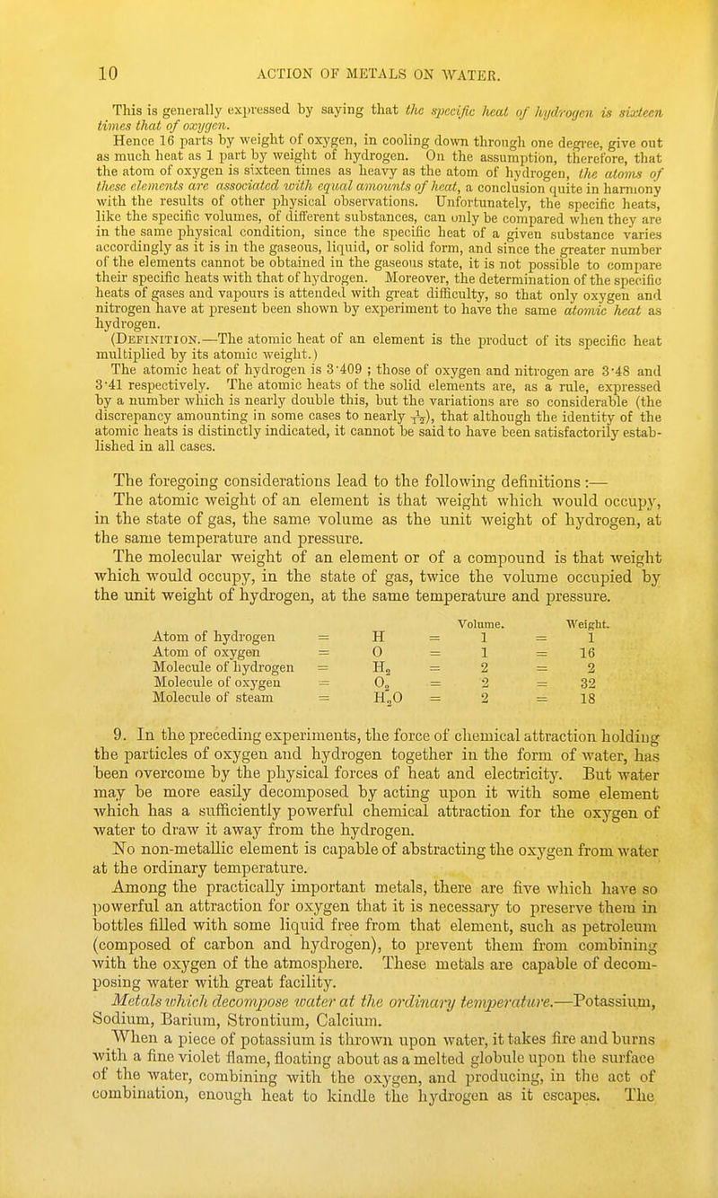 This is generally expressed by saying that the S2)ccific heal, of kydroyen is si'j-iem times that of oxygen. Hence 16 parts by weight of oxygen, in cooling down through one degi-ee, give out as much heat as 1 part by weight of hydrogen. On the assumption, therefore, that the atom of oxygen is sixteen times as heavy as the atom of hydrogen, tlie atoms of tlu.se elements are associated with equal amoimts of heat, a conclusion quite in harmony with the results of other physical observations. Unfortunately, the specific heats, like the speciiic volumes, of different substances, can unly be compared when they are in the same physical condition, since the specific heat of a given substance varies accordiDgly as it is in the gaseous, liquid, or solid form, and since the greater number of the elements cannot be obtained in the gaseous state, it is not possible to compare then- specific heats with that of hydrogen. Moreover, the determination of the specific heats of gases and vapours is attended with great difficulty, so that only oxygen and niti'ogen have at present been shown by experiment to have the same atomic heat as hydi-ogen. (Definition.—The atomic heat of an element is the product of its specific heat multiplied by its atomic weight.) The atomic heat of hydrogen is 3'409 ; those of oxygen and niti'ogen are 3'48 and 3-41 respectively. The atomic heats of the solid elements are, as a rule, expressed by a number which is nearly double this, but the variations are so considerable (the discrepancy amounting in some cases to nearly •^), that although the identity of the atomic heats is distinctly indicated, it cannot be said to have been satisfactorily estab- lished in all cases. The foregoing considerations lead to the following definitions :— The atomic weight of an. element is that weight which would occupy, in the state of gas, the same volume as the unit weight of hydrogen, at the same temperature and pressure. The molecular weight of an element or of a compound is that weight which would occupy, in the state of gas, twice the volume occupied by the unit weight of hydrogen, at the same temperature and pressure. Volume. Weight. Atom of hydrogen = H = 1 =1 Atom of oxygen = 0 = 1 =16 Molecule of hydrogen = Hg = 2 =2 Molecule of cxygen = = 2 =32 Molecule of steam = H^G = 2 =18 9. In the preceding experiments, the force of chemical attraction holding the particles of oxygen and hydrogen together in the form of water, has been overcome by the physical forces of heat and electricity. But water may be more easily decomposed by acting upon it with some element which, has a sufficiently powerful chemical attraction for the oxygen of water to draw it away from the hydrogen. No non-metallic element is capable of abstracting the oxygen from water at the ordinary temperature. Among the practically important metals, there are five which have so powerful an attraction for oxygen that it is necessary to preserve them in bottles fiUed with some liquid free from that element, such as petroleum (composed of carbon and hydrogen), to prevent them from combining with the oxygen of the atmosphere. These metals are capable of decom- posing water with great facility. Metals wliich decompose water at the ordinary temperature.—Potassium, Sodium, Barium, Strontium, Calcium. When a piece of potassium is thrown upon water, it takes fire and burns with, a fine violet flame, floating about as a melted globule upon the sui'face of the water, combining with the oxygen, and producing, in the act of combination, enough heat to kindle the hydrogen as it escapes. The