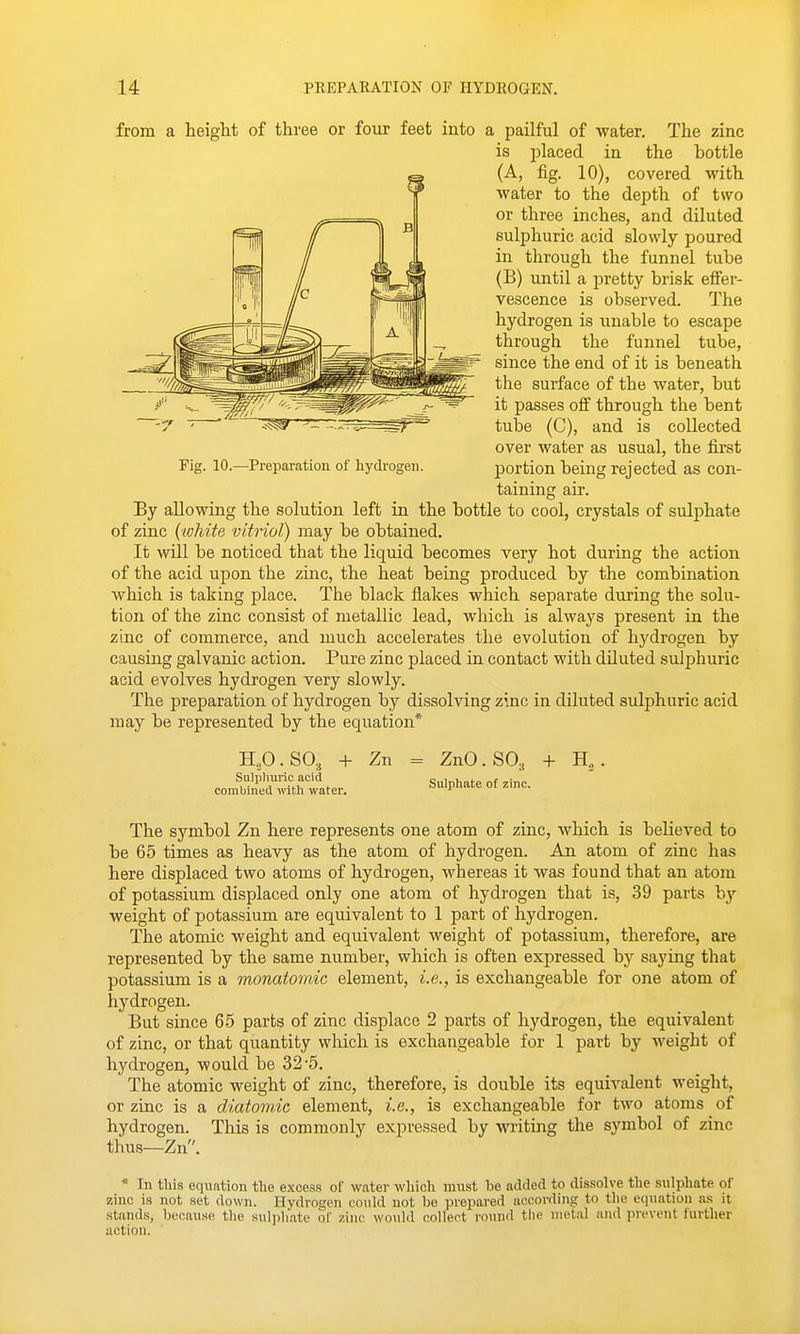 from a height of three or four feet into a pailful of water. The zinc is placed in the bottle (A, fig. 10), covered with water to the depth of two or three inches, and diluted sulphuric acid slowly poured in through the funnel tube (B) until a pretty brisk effer- vescence is observed. The hydrogen is unable to escape through the funnel tube, since the end of it is beneath the surface of the water, but it passes off through the bent tube (C), and is collected over water as usual, the first portion being rejected as con- taining air. By allowing the solution left in the bottle to cool, crystals of sulphate of zinc (white vitriol) may be obtained. It will be noticed that the liquid becomes very hot during the action of the acid upon the zinc, the heat being produced by the combination which is taking place. The black flakes which separate during the solu- tion of the zinc consist of metallic lead, which is always present in the zinc of commerce, and much accelerates the evolution of hydrogen by causing galvanic action. Pure zinc placed in contact with diluted sulphuric acid evolves hydrogen very slowly. The preparation of hydrogen by dissolving zinc in diluted sulphuric acid may be represented by the equation* Fig. 10.—Preparation of hydrogen. H.,O.SO., + Zn = ZnO.SO., + H., con^lleSl^ter. Sulphate of .inc. The symbol Zn here represents one atom of zinc, which is believed to be 65 times as heavy as the atom of hydrogen. An atom of zinc has here displaced two atoms of hydrogen, whereas it was found that an atom of potassium displaced only one atom of hydrogen that is, 39 parts by weight of potassium are equivalent to 1 part of hydrogen. The atomic weight and equivalent weight of potassium, therefore, are represented by the same number, which is often expressed by saying that potassium is a monatomic element, i.e., is exchangeable for one atom of hydrogen. But since 65 parts of zinc displace 2 parts of hydrogen, the equivalent of zinc, or that quantity which is exchangeable for 1 part by weight of hydrogen, would be 32-5. The atomic weight of zinc, therefore, is double its equivalent weight, or zinc is a diatomic element, i.e., is exchangeable for two atoms of hydrogen. This is commonly expressed by writing the symbol of zinc thus—Zn. * In this equation the excess of water wliicli must be added to dissolve the sulphate of zinc is not set down. Hydrogen could not be prepared according to the equation as it stands, because tlie sulj)liate of zinc would collect round the iiieial and prevent further action.