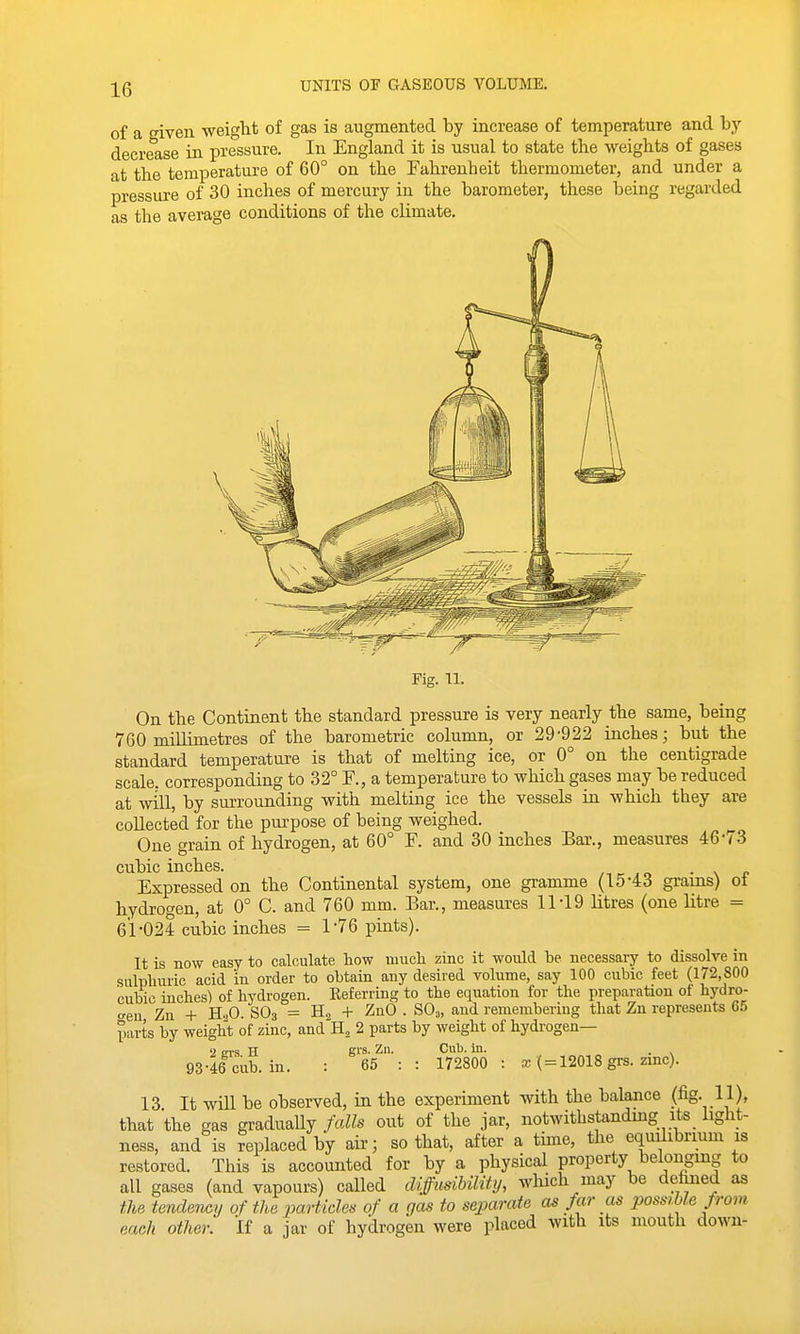 UNITS OF GASEOUS VOLUME. of a given weiglit of gas is augmented by increase of temperature and by decrease in pressure. In England it is usual to state the weights of gases at the temperature of 60° on the Fahrenheit thermometer, and under a pressure of 30 inches of mercury in the barometer, these being regarded as the average conditions of the climate. Fig. 11. On the Continent the standard pressure is very nearly the same, being 760 millimetres of the barometric column, or 29-922 inches; but the standard temperature is that of melting ice, or 0° on the centigrade scale, corresponding to 32° F., a temperature to which gases may be reduced at will, by surrounding with melting ice the vessels in which they are collected for the purpose of being weighed. One grain of hydrogen, at 60° F. and 30 inches Bar., measures 46-< 3 cubic inches. ^ ,o • \ r Expressed on the Continental system, one gramme (15-43 grams) oi hydrocren, at 0° C. and 760 mm. Bar., measures 11-19 litres (one litre = 61-024 cubic inches = 1-76 pints). It is now easy to calculate how iiiucli zinc it would be necessary to dissolve in sulphuric acid in order to obtain any desired volume, say 100 cubic feet (172,800 cubic inches) of hydrogen. Eeferring to the equation for the preparation of hydro- o-en Zn + HoO. SO3 = + ZnO . SO,, and remembering that Zn represents 65 parts by weight of zinc, and H, 2 parts by weight of hydrogen— 2 BTS H gi's- Zn. Cub. in. . 93-46 cub. in. : 65 : : 172800 : x ( = 12018 grs. zmc). 13 It will be observed, in the experiment with the balance (fig. 11), that the gas gradually/a«s out of the jar, notwithstandmg its light- ness, and is replaced by air; so that, after a tune, the equilibrium is restored. This is accounted for by a physical property belonging to all gases (and vapours) called diffusiUlity, which may be defined as the tendency of the particles of a gas to separate as far as possible from each other. If a jar of hydrogen were placed with its mouth down-