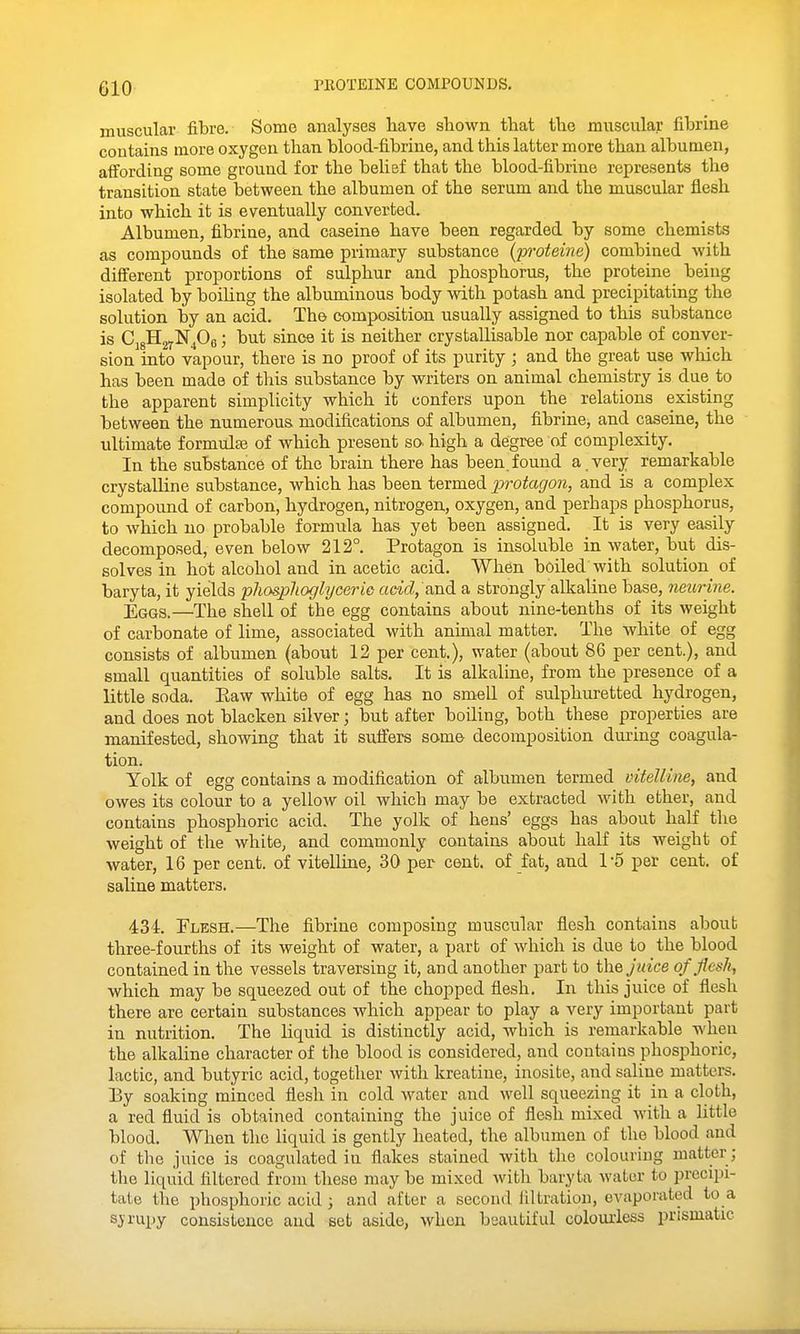 niOTEINE COMPOUNDS. muscular fibre. Some analyses liave shown, that tlie muscular fibrine contains more oxygen than blood-fibrine, and this latter more than albumen, aifording some ground for the belief that the blood-fibrine represents the transition state between the albumen of the serum and the muscular flesh into which it is eventually converted. Albumen, fibrine, and caseine have been regarded by some chemists as compounds of the same primary substance (jyi-oteine) combined with different proportions of sulphur and phosphorus, the proteine being isolated by boiling the albuminous body with potash and precipitating the solution by an acid. The composition usually assigned to this substance is CjgHjyNPs; but since it is neither crystallisable nor capable of conver- sion into vapour, there is no proof of its purity ; and the great use which has been made of this substance by writers on animal chemistry is due to the apparent simplicity which it confers upon the relations existing between the numerous modifications of albumen, fibrine, and caseine, the ultimate formulae of which present so- high a degree of complexity. In the substance of the brain there has been,found a.very remarkable crystalline substance, which has been termed i^t'otagon, and is a complex compound of carbon, hydrogen, nitrogen, oxygen, and perhaps phosphorus, to which no probable formula has yet been assigned. It is very easily decomposed, even below 212°. Protagon is insoluble in water, but dis- solves in hot alcohol and in acetic acid. When boiled with solution of baryta, it yields phosplioglijceric actVZ, and a strongly alkaline base, neurine. Eggs.—The shell of the egg contains about nine-tenths of its weight of carbonate of lime, associated with animal matter. The white of egg consists of albumen (about 12 per cent,), water (about 86 per cent.), and small quantities of soluble salts. It is alkaline, from the presence of a little soda. Eaw white of egg has no smell of sulphuretted hydrogen, and does not blacken silver; but after boiling, both these properties are manifested, showing that it suffers some decomposition during coagula- tion. Yolk of egg contains a modification of albumen termed vitelline, and owes its colour to a yellow oil which may be extracted with ether, and contains phosphoric acid. The yolk of hens' eggs has about half the weight of the white, and commonly contains about half its weight of water, 16 per cent, of Yitelline, 30 per cent, of fat, and 1*5 per cent, of saline matters. 434. Flesh.—The fibrine composing muscular flesh contains about three-fourths of its weight of water, a part of which is due to the blood contained in the vessels traversing it, and another part to the/wice of flcsli, which may be squeezed out of the chopped flesh. In this juice of flesh there are certain substances which appear to play a very important part in nutrition. The liquid is distinctly acid, Avbich is remarkable wheu the alkaline character of the blood is considered, and contains phosphoric, lactic, and butyric acid, together with kreatine, inosite, and saline matters. By soaking minced flesh in cold water and well squeezing it in a cloth, a red fluid is obtained containing the juice of flesh mixed with a little blood. When the liquid is gently heated, the albumen of the blood and of the juice is coagulated in flakes stained with the colouring matter ; the liquid filtered from these may be mixed with baryta water to precipi- tate the phosphoric acid ; and after a second filtration, evaporated to a sjrupy consistence and set aside, when beautiful colourless prismatic