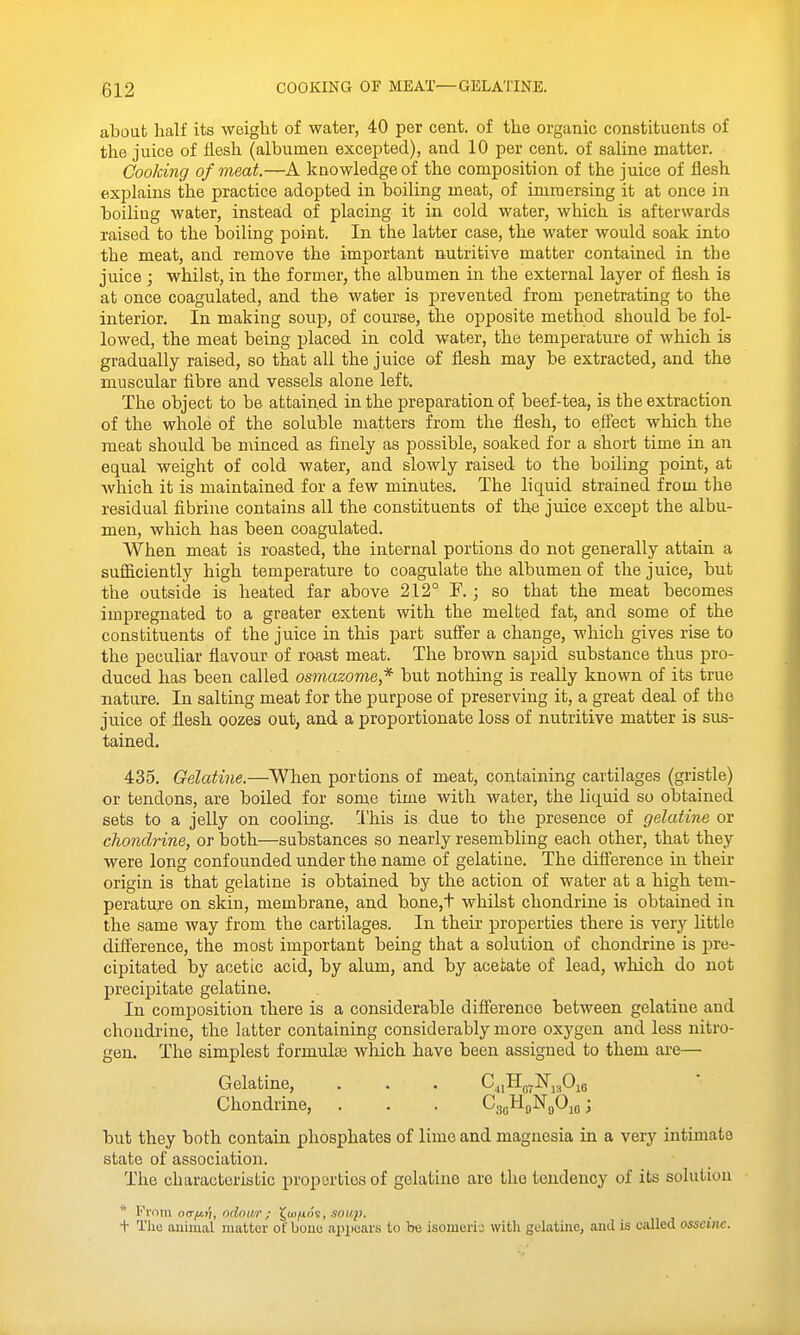 about half its weight of water, 40 per cent, of the organic constituents of the juice of flesh (albumen excepted), and 10 per cent, of saline matter. Cooking of meat.—A knowledge of the composition of the juice of flesh explains the practice adopted in boiling meat, of immersing it at once in boiling water, instead of placing it in cold water, which is afterwards raised to the boiling point. In the latter case, the water would soak into the meat, and remove the important nutritive matter contained in the juice ; whilst, in the former, the albumen in the external layer of flesh is at once coagulated, and the water is prevented from penetrating to the interior. In making soup, of course, the opposite method should be fol- lowed, the meat being placed in cold water, the temperature of which is gradually raised, so that all the juice of flesh may be extracted, and the muscular fibre and vessels alone left. The object to be attained in the preparation of beef-tea, is the extraction of the whole of the soluble matters from the flesh, to effect which the meat should be minced as finely as possible, soaked for a short time in an equal weight of cold water, and slowly raised to the boiling point, at which it is maintained for a few minutes. The liquid strained from the residual fibrine contains all the constituents of the juice except the albu- men, which has been coagulated. When meat is roasted, the internal portions do not generally attain a sufficiently high temperature to coagulate the albumen of the juice, but the outside is heated far above 212° F. ; so that the meat becomes impregnated to a greater extent with the melted fat, and some of the constituents of the juice in this part suffer a change, which gives rise to the peculiar flavour of roast meat. The brown sapid substance thus pro- duced has been called osmazome* but nothing is really known of its true nature. In salting meat for the purpose of preserving it, a great deal of the juice of flesh oozes out, and a proportionate loss of nutritive matter is sus- tained. 435. Gelatine.—Wlien portions of m.eat, containing cartilages (gristle) or tendons, are boiled for some time with water, the liquid so obtained sets to a jelly on cooling. 'I'his is due to the presence of gelatine or chondrine, or both—substances so nearly resembling each other, that they were long confounded under the name of gelatine. The difference in their origin is that gelatine is obtained by the action of water at a high tem- perature on skin, membrane, and b.one,t whilst chondrine is obtained in the same way from the cartilages. In their properties there is very little difference, the most important being that a solution of chondrine is pre- cipitated by acetic acid, by alum, and by acetate of lead, which do not precipitate gelatine. In composition there is a considerable difference between gelatine and choudi'ine, the latter containing considerably more oxygen and less nitro- gen. The simplest formults which have been assigned to them are— Gelatine, . . . C^iIlQy]Srj.,Oie Chondrine, . . . CggHgNgOm; but they both contain phosphates of lime and magnesia in a very intimate state of association. The characteristic properties of gelatine are the tendency of its solution * From o(T|iiji, odowr; ^(u/jlos, soup. + The animal matter of bone apiiears to t«3 isomeric with golatijie, and is called osseitie.