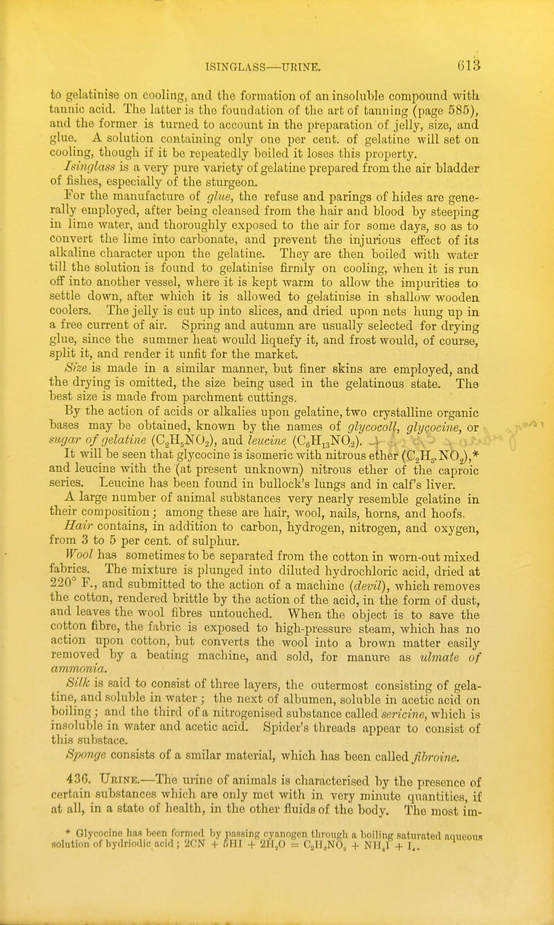 to gelatinise on cooling, and the formation of an insoluble compound witli tannic acid. The latter is the foundation of the art of tanning (page 585), and the former is turned to account in the preparation of jelly, size, and glue. A solution containing only one per cent, of gelatine will set on cooling, though if it be repeatedly boiled it loses this property. Isinglass is a very pure variety of gelatine prepared from the air bladder of fishes, especially of the sturgeon. For the manufacture of glue, the refuse and parings of hides are gene- rally employed, after being cleansed from the hair and blood by steeping in lime water, and thoroughly exposed to the air for some days, so as to convert the lime into carbonate, and prevent the injurions effect of its alkaline character upon the gelatine. They are then boiled with water till the solution is found to gelatinise firmly on cooling, when it is run off into another vessel, where it is kept warm to allow the impurities to settle down, after which it is allowed to gelatinise in shallow wooden coolers. The jelly is cut up into slices, and dried upon nets hung up in a free current of air. Spring and autumn are usually selected for drying glue, since the summer heat would liquefy it, and frost would, of course, split it, and render it unfit for the market. Size is made in a similar manner, but finer skins ate employed, and the drying is omitted, the size being used in the gelatinous state. The best size is made from parchment cuttings. By the action of acids or alkalies upon gelatine, two crystalline organic bases may be obtained, known by the names of glycocoll, glycocine, or sugar of gelatine {Qj^J^O^), Q.xidileiidne (CqS.-^:^6,2). -\ •'. \' It will be seen that glycocine is isomeric with nitrous ether (CgHj.NOg),* and leucine with the (at present unknown) nitrous ether of the caproic series. Leucine has been found in bullock's lungs and in calf's liver. A large number of animal substances very nearly resemble gelatine in their composition; among these are hair, wool, nails, horns, and hoofs. Hair contains, in addition to carbon, hydrogen, nitrogen, and oxygen, from 3 to 5 per cent, of sulphur. Wool has sometimes to be separated from the cotton in worn-out mixed fabrics. The mixture is plunged into diluted hydrochloric acid, dried at 220° F., and submitted to the action of a machine {devil), which removes the cotton, rendered brittle by the action of the acid, in the form of dust, and leaves the wool fibres untouched. When the object is to save the cotton fibre, the fabric is exposed to high-pressure steam, which has no action upon cotton, but converts the wool into a brown matter easily removed by a beating machine, and sold, for manure as ulmate of ammonia. _ Silk is said to consist of three layers, the outermost consisting of gela- tine, and soluble in water ; the next of albumen, soluble in acetic acid on boiling ; and the third of a nitrogenised substance called sericine, which is insoluble in water and acetic acid. Spider's threads appear to consist of this substace. Sponge consists of a smilar material, which has been called ^&?-owe. 436. Urine.—The urine of animals is characterised by the presence of certain substances which are only met with in very minute quantities, if at all, in a state of health, in the other fluids of the body. The most im- * Glycocine 1ms been formed by pnasing cyanogen tlirongli a boiling saturated nuueonis solution of liydriodio acid ; 2CN + ^,111 -|- 211,0 = CjjII.NO, + N1I,1 +1,. ^^^