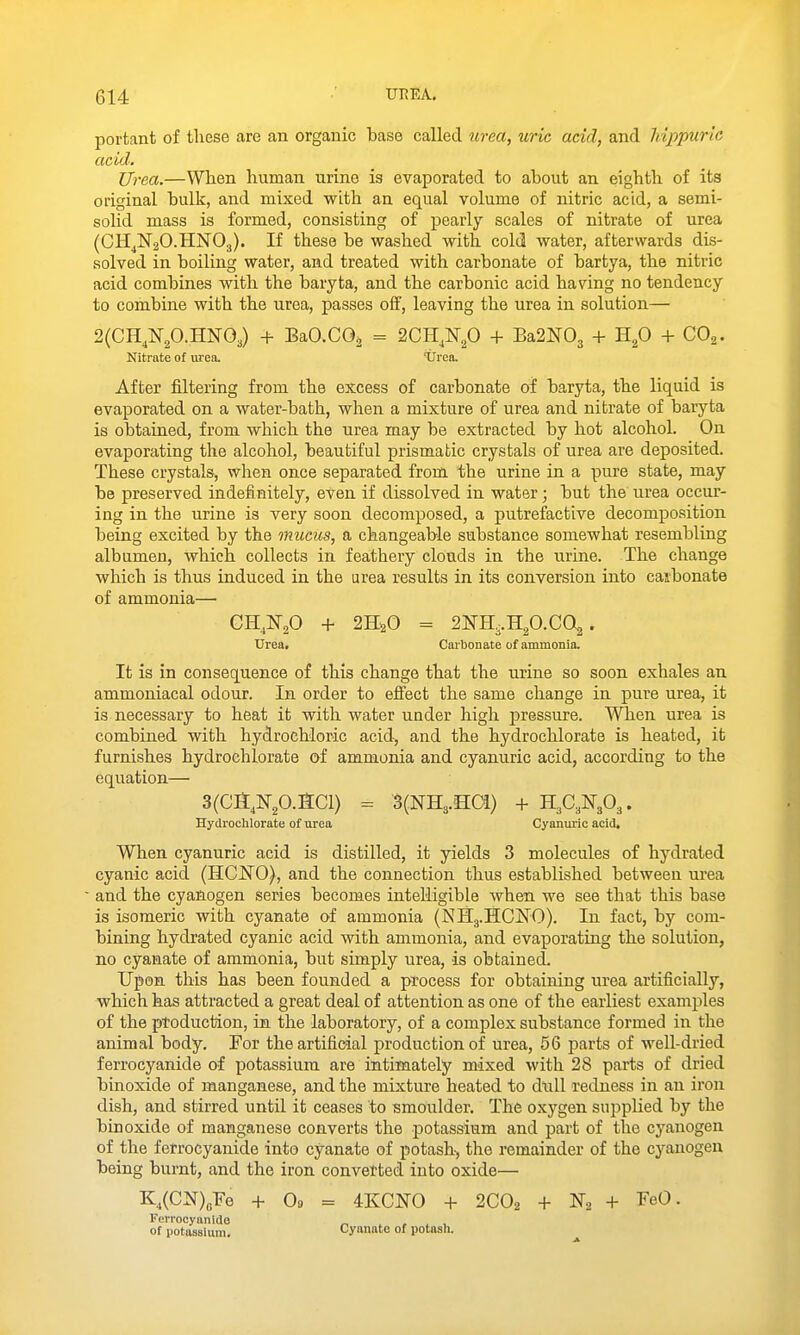 portant of these are an organic base called rirea, uric acid, and hippuric acid. Urea.—When human urine is evaporated to about an eighth of its original bulk, and mixed with an equal volume of nitric acid, a semi- solid mass is formed, consisting of pearly scales of nitrate of urea (CH^N20.HN0g). If these be washed with cold water, afterwards dis- solved in boiling water, and treated with carbonate of bartya, the nitric acid combines with the baryta, and the carbonic acid having no tendency to combine with the urea, passes ofif, leaving the urea in solution— 2(CH,N20.HNO,) + BaCCOa = 2CH,N,0 + Ba2N03 + H^O + CO^. Nitrate of urea. 'Urea. After filtering from the excess of carbonate of baryta, the liquid is evaporated on a water-bath, when a mixture of urea and nitrate of baryta is obtained, from which the urea may be extracted by hot alcohol. On evaporating the alcohol, beautiful prismatic crystals of urea are deposited. These crystals, when once separated from the urine in a pure state, may be preserved indefinitely, eVen if dissolved in water; but the urea occur- ing in the urine is very soon decomposed, a putrefactive decomposition being excited by the mucus, a changeable substance somewhat resembling albumen, which collects in feathery clouds in the urine. The change which is thus induced in the urea results in its conversion into caibonate of ammonia— CH^O + 2H2O = 2NH..H2O.CQ2. Urea. Carbonate of ammonia. It is in consequence of this change that the urine so soon exhales an ammoniacal odour. In order to efi'ect the same change in pure urea, it is necessary to heat it with water under high pressure. When urea is combined with hydrochloric acid, and the hydrochlorate is heated, it furnishes hydrochlorate of ammonia and cyanuric acid, according to the equation— 3(Ca,N20.SCl) = 3(NH3.HCi) + H3C3N3O3. Hydrochlorate of urea Cyanimc acid. When cyanuric acid is distilled, it yields 3 molecules of hydrated cyanic acid (HCNO), and the connection thus established between urea and the cyanogen series becomes intelligible when we see that this base is isomeric with cyanate of ammonia (NH3.HCNO). In fact, by com- bining hydrated cyanic acid with ammonia, and evaporating the solution, no cyanate of ammonia, but simply urea, is obtained. Upon this has been founded a process for obtaining urea artificially, which has attracted a great deal of attention as one of the earliest examples of the ptoduction, in the laboratory, of a complex substance formed in the animal body. For the artificial production of urea, 56 parts of well-dried ferrocyanide of potassium are intimately mixed with 28 parts of dried binoxide of manganese, and the mixture heated to dull redness in an iron dish, and stirred until it ceases to smoulder. The oxygen supplied by the binoxide of manganese converts the potassium and part of the cyanogen of the ferrocyanide into cyanate of potash-, the remainder of the cyanogen being burnt, and the iron converted into oxide— K,(CN)BFe -f Od = 4KCN0 -t- 2CO2 H- No + T'^O. Ferrocyanide _, ^ , ^ , of potasBlam. Cyanate of potash.