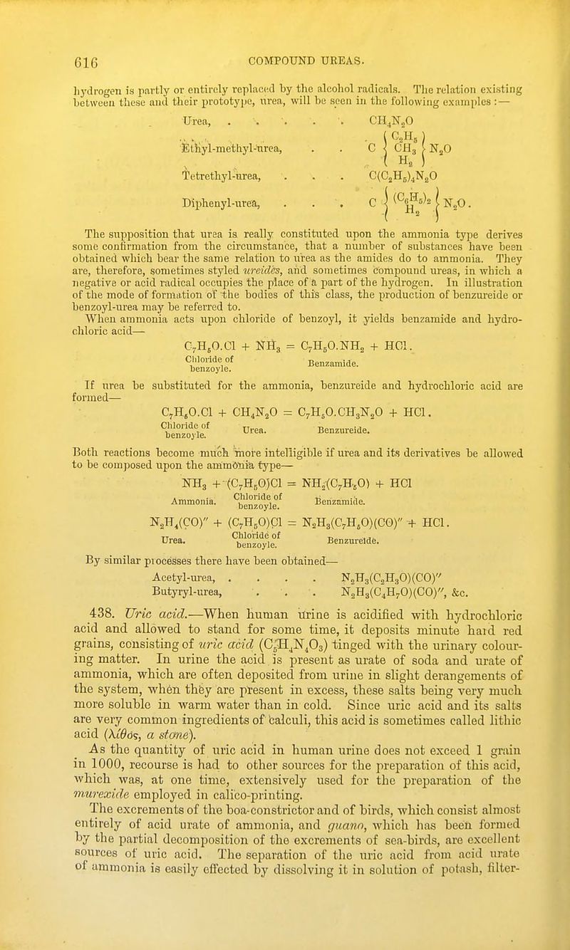 liydrogen is partly or entirely replaced by the alcohol radicals. Tlie relation exi.sting hetween these and their prototype, urea, will be seen in the following examples : — Urea, . . . . . CH^N^O iEthyl-methyl-tirca, . . C j CH3 I NjO Tetrethyl-urea, . . . C(C2H5)4NgO Diphenyl-urea, . . . C | ^^0^5)21 j^^o. The supposition that urea is really constituted upon the ammonia type derives some confirmation from the circumstance, that a number of substances have been obtained which bear the same relation to urea as the amides do to ammonia. They are, therefore, sometimes styled uraid'es, and sometimes compound ureas, in which a negative or acid radical occupies the place of a part of the hydrogen. In illustration of the mode of formation of the bodies of this class, the production of benzureide or benzoyl-urea may be referred to. When ammonia acts upon chloride of benzoyl, it yields benzamide and hydro- chloric acid— C5.HjO.Cl + NII3 = C7H5O.NH2 + HOI. Chloride of Benzamide. uenzoyle. If urea be substituted for the ammonia, benzureide and hydrochloric acid are formed— C^HjO.Cl + CH^K^O = C7H5O.CH3N2O + HCl. Urea. Benzureide. uenzoyle. Both reactions become much inore intelligible if urea and its derivatives be allowed to be composed upon the ammonia type— KHg + (C7H,0)C1 = NH^fC^HjO) + HCl Ammonia. ^be°^oyie/ Benzamiile. IfgH^CCO) + (C7H50)C1 = N2H3(C7HjO)(CO) + HCl. By similar processes there have been obtained— Acetyl-m-ea, .... NjH3(C2H30)(CO) Butyryl-urea, . . . N2H3(C4H'5,0)(C0), &c. 438. Uric add.—When human ilrine is acidified with hydrochloric acid and allowed to stand for some time, it deposits minute hard red grains, consisting of uric acid (CjH^N^Oa) tinged with the urinary colour- ing matter. In urine the acid is present as urate of soda and urate of ammonia, which are often deposited from urine in slight derangements of the system, wh6n thfey are present in excess, these salts being very much more soluble in warm water than in cold. Since uric acid and its salts are very common ingredients of 'calculi, this acid is sometimes called lithic acid (Ai^ds, a stone). As the quantity of uric acid in human urine does not exceed 1 grain in 1000, recourse is had to other sources for the preparation of this acid, which was, at one time, extensively used for the preparation of the murexide employed in calico-piinting. The excrements of the boa-constrictor and of birds, which consist almost entirely of acid urate of ammonia, and guann, which has been formed by the partial decomposition of the excrements of sea-birds, are excellent sources of uric acid. The separation of the uric acid from acid urate of ammonia is easily eifected by dissolving it in solution of potash, filter-