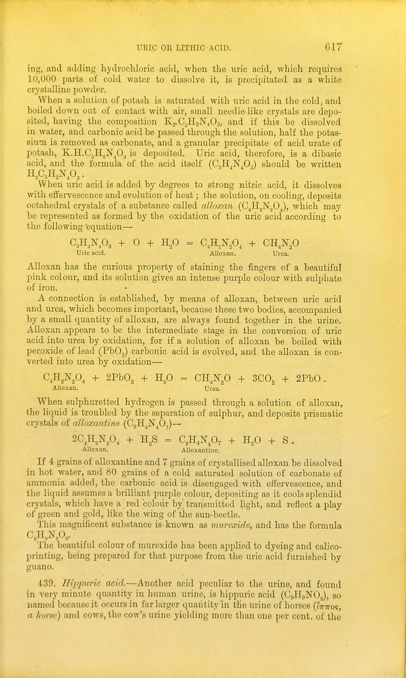 ing, and adding hydrochloric acid, when the uric acid, which requires 10,000 parts of cold water to dissolve it, is precipitated as a white crystalline powder. When a solution of potash is saturated with uric acid in the cold, and hoiled down out of contact with air, small needle-like crystals are depo- sited, having the composition Kg-CsHaKiOg, and if this he dissolved in water, and carbonic acid be passed through the solution, half the potas- sium is removed as carbonate, and a granular precipitate of acid urate of potash, K.H.C.H2N'j03 is deposited. Uric acid, therefore, is a dibasic acid, and the formula of the acid itself (CgH.N.Og) should be written W hen uric acid is added by degrees to strong nitric acid, it dissolves with effervescence and evolution of heat; the solution, on cooling, deposits octahedral crystals of a substance called alloxan (C^H^N'^O^), which may be represented as formed by the oxidation of the uric acid according to the following 'equation— C,H,I^,03 + 0 Hp = C,H,N,0, -1- CH^N^O UriG acid. AUoxan. Urea, Alloxan has the curious property of staining the fingers of a beautiful pink colour, and its solution gives an intense purple colour with sulphate of iron. A connection is established, by means of alloxan, between uric acid and urea, which becomes important, because these two bodies, accompanied by a small quantity of alloxan, are always found together in the urine. Alloxan appears to be the intermediate stage in the conversion of uric acid into urea by oxidation, for if a solution of alloxan be boiled with peroxide of lead (PbOg) carbonic acid is evolved, and the alloxan is con- verted into urea by oxidation— C^H^N.O, + 2Pb02 + H,0 = CH.N^O + 3C0^ -1^ 2PbO. Alloxan. Urea. When sulphuretted hydrogen is passed through a solution of alloxan, the liquid is troubled by the separation of sulphur, and deposits prismatic crystals of alloxantine (CgH^ISr^Oy)— 2C^H,N,0, H,S = C,H,iq-p, + H^O + S . Alloxan. Alloxantine. If 4 grains of alloxantine and 7 grains of crystallised alloxan be dissolved in hot water, and 80 grains of a cold saturated solution of carbonate of ammonia added, the carbonic acid is disengaged with eifervescence, and the liquid assumes a brilliant purple colour, depositing as it cools splendid crystals, which have a red colour by^ transmitted light, and reflect a play of green and gold, like the wing of the sun-beetle. This magnificent substance is known as murexide, and has the formula The beautiful colour of murexide has been applied to dyeing and calico- printing, being prepared for that purpose from the uric acid furnished by guano. 439. Hippvric acid.—Another acid peculiar to the urine, and found in very minute quantity in human urine, is hippuric acid (CqHoNOj), so named because it occurs in far larger quaiitityin the urine of horses (tirTros, a horse) and cows, the cow's urine yielding more than one per cent, of the