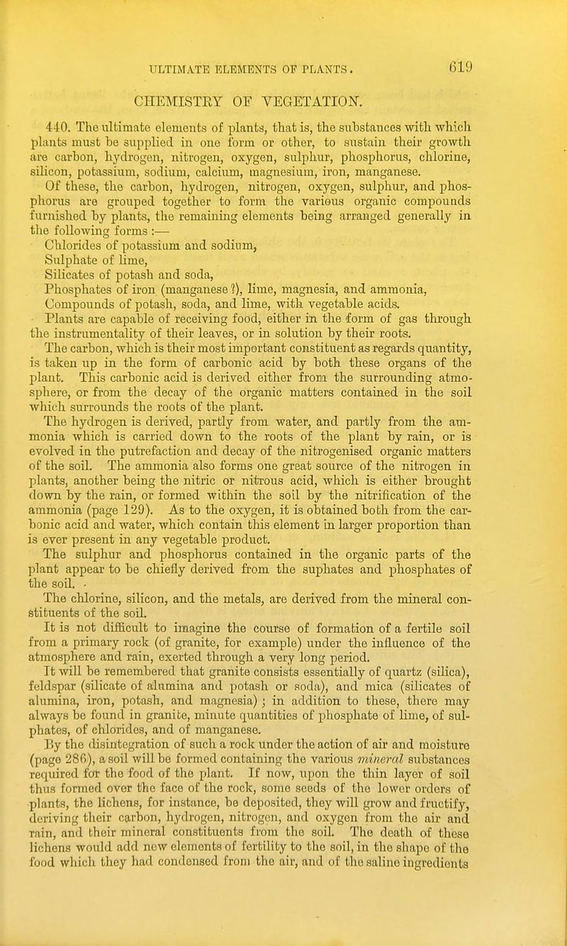 CHEMISTEY OF VEGETATION. 440. The ultimate elements of plants, that is, the substances with which plants must be supplied in one form or other, to sustain their growth are carbon, hydrogen, nitrogen, oxygen, sulphur, phosphorus, chlorine, silicon, potassium, sodium, calcium, magnesium, iron, manganese. Of these, the carbon, hydrogen, nitrogen, oxygen, sulphur, and phos- phorus are grouped together to form the various organic compouads furnished by plants, the remaining elements being arranged generally in the following forms :— Chlorides of potassium and sodium, Sulphate of lime. Silicates of potash and soda. Phosphates of iron (manganese?), lime, magnesia, and ammonia. Compounds of potash, soda, and lime, with vegetable acids. Plants are capable of receiving food, either in the form of gas through the instrumentality of their leaves, or in solution by their roots. The carbon, which is their most important constituent as regards quantity, is taken up in the form of carbonic acid by both these organs of the plant. This carbonic acid is derived either frora the surrounding atmo- sphere, or from the decay of the organic matters contained in the soil which surrounds the roots of the plant. The hydrogen is derived, partly from water, and partly from the am- monia which is carried down to the roots of the plant by rain, or is evolved ia the putrefaction and decay of the nitrogenised organic matters of the soil. The ammonia also forms one great source of the nitrogen in plants, another being the nitric or nitrous acid, which is either brought down by the rain, or formed within the soil by the nitrification of the ammonia (page 129). As to the oxygen, it is obtained both from the car- bonic acid and water, which contain tliis element in larger proportion than is ever present in any vegetable product. The sulphur and phosphorus contained in the organic parts of the plant appear to be chiefly derived from the suphates and phosphates of the soil. - The chlorine, silicon, and the metals, are derived from the mineral con- stituents of the soil. It is not difficult to imagine the course of formation of a fertile soil from a primary rock (of granite, for example) under the influence of the atmosphere and rain, exerted through a very long period. It will be remembered that granite consists essentially of quartz (silica), feldspar (silicate of alamina and potash or soda), and mica (silicates of alumina, iron, potash, and magnesia) ; in addition to these, there may always be found in granite, minute quantities of jihosphate of lime, of sul- phates, of chlorides, and of manganese. By the disintegration of such a rock under the action of air and moisture (page 286), a soil will be formed containing the various mineral substances required for the food of the plant. If now, upon the thin layer of soil thus formed over the face of the rock, some seeds of the lower orders of plants, the lichens, for instance, be deposited, they will grow and fructify, deriving their carbon, hydrogen, nitrogen, and oxygen from the air and rain, and their mineral constituents from the soil. The death of these lichens would add new elements of fertility to the soil, in the shape of the food which they had condensed from the air, and of the saline ingredients