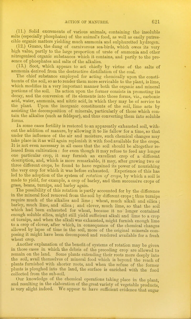 (11.) Solid excrements of various animals, containing the insoluble salts (especially phosphates) of the animal's food, as well as easily putres- cible organic matters yielding much ammonia and sulphuretted hydrogen. (12.) Guano, the dung of carnivorous sea-birds, which owes its very high value, partly to the large propo]-tion of urate of ammonia and other nitrogenised organic substances which it contains, and partly to the pre- sence of phosphates and salts of the alkahes. (13.) Soot, which appears to act chiefly by virtue of the salts of ammonia derived from the destructive distillation of the coal. The chief substance employed for acting chemically upon the consti- tuents of the soil, so as to render them more servicable to the plant, is lime, ■wliich modifies in a very important manner both the organic and mineral portions of the soil. Its action upon the former consists in j)romoting its decay, and the conversion of its elements into those forms, viz., carbonic acid, water, ammonia, and nitric acid, in which they may be of service to the plant. Upon the inorganic constituents of the soil, lime acts by assisting the decomposition of minerals, particularly of those which con- tain the alkalies (such as feldspar), and thus converting them into soluble forms. In some cases fertility is restored to an apparently exhausted soil, with- out the addition of manure, by allowing it to lie fallow for a time, so that under the influence of the air and moisture, such chemical changes may take place in it as will again replenish it with food available for the crops. It is not even necessary in all cases that the soil should be altogether re- leased from cultivation: for even though it may refuse to feed any longer one particular crop, it may furnish an excellent crop of a difierent description, and, which is more remarkable, it may, after growing two or three diff'erent crops, be found to have regained its power of nourishing the very crop for which it was before exhausted. Experience of this has led to the adoption of the system of rotation of crops, by which a soil is made to yield, for example, a crop of barley, and then successive crops of grass, beans, turnips, and barley again. The possibility of this rotation is partly accounted for by the difference in the mineral food removed from the soil by different crops; thus turnips require much of the alkalies and lime; wheat, much alkali and silica; barley, much hme, and silica; and clover, much lime, so that the soil which had been exhausted for wheat, because it no' longer contained enough soluble silica, might still yield sufficient alkali and hme to a crop of turnips, and when the alkali was exhausted, might furnish enough lime to a crop of clover, after which, in consequence of the chemical changes allowed by lapse of time in the soil, more of the original minerals com- posing it might have been decomposed and rendered available for a fresh wheat crop. Another explanation of the benefit of systems of rotation may be given in those cases in which the d6bris of the preceding crop are allowed to remain on the land. Some plants extending tlieir roots more deeply into the soil, avail themselves of mineral food Avhich is beyond the reach of plants furnished with shorter roots, and when the refuse of the former plants is ploughed into the land, the surface is enriched with the food collected from the sub-soil. Our knowledge of the chemical operations taking place in the plant and resulting in the elaboration of tlio groat variety of vegetable products' is very slight indeed. We appear to have sufficient evidence that suar