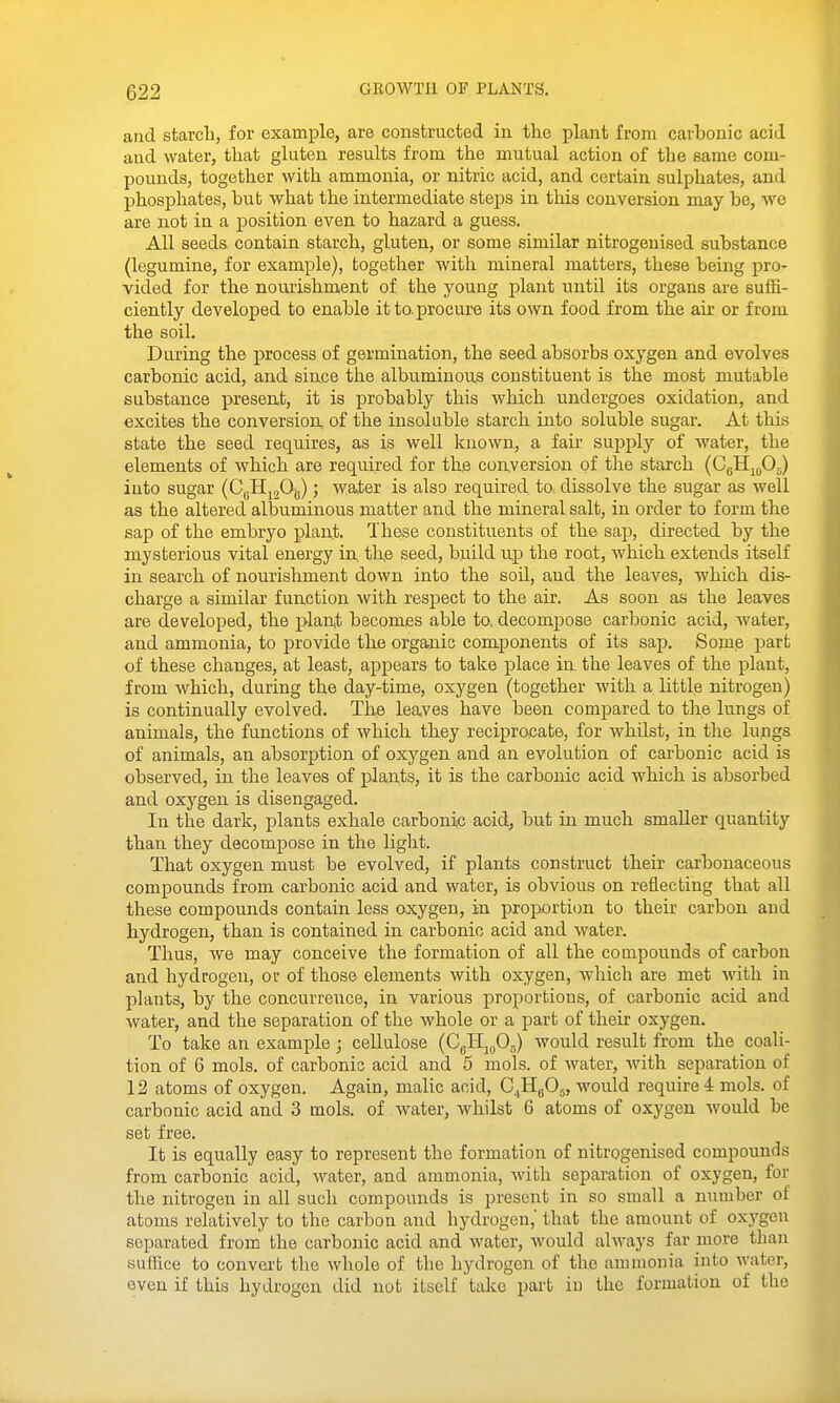 and starch, for example, are constructed in the plant from carbonic acid and water, that gluten results from the mutual action of the same com- pounds, together with ammonia, or nitric acid, and certain sulphates, and phosphates, but what the intermediate steps in this conversion may be, we are not in a position even to hazard a guess. All seeds contain starch, gluten, or some similar nitrogenised substance (legumine, for example), together with mineral matters, these being pro- vided for the nourishment of the young plant until its organs are suffi- ciently developed to enable it to. procure its own food from the air or from the soil. During the process of germination, the seed absorbs oxygen and evolves carbonic acid, and since the albuminous constituent is the most mutable substance present, it is probably this which undergoes oxidation, and excites the conversion, of the insoluble starch into soluble sugar. At this state the seed requires, as is well known, a fair supply of water, the elements of which are required for th,e conversion of the starch (CgHmOj) into sugar {CqBl^^^'^) ; v^ater is also required to dissolve the sugar as well as the altered albuminous matter and the mineral salt, in order to form the sap of the embryo plant. These constituents of the sap, directed by the mysterious vital energy in, tke seed, build up the root, which extends itself in search of nourishment down into the soil, and the leaves, which dis- charge a similar function with respect to the air. As soon as the leaves are developed, the plan,t becomes able to. decompose carbonic acid, water, and ammonia, to provide the organic components of its sap. Some part of these changes, at least, appears to take place in the leaves of the plant, from which, during the day-time, oxygen (together with a little nitrogen) is continually evolved. The leaves have been compared to tlie lungs of animals, the functions of which they reciprocate, for whilst, in the lungs of animals, an absorption of oxygen and an evolution of carbonic acid is observed, in the leaves of plants, it is the carbonic acid which is absorbed and oxygen is disengaged. In the dark, plants exhale carbonic acid, but in much smaller quantity than they decompose in the light. That oxygen must be evolved, if plants construct their carbonaceous compounds from carbonic acid and water, is obvious on reflecting that all these compounds contain less oxygen, in proportion to their carbon and hydrogen, than is contained in carbonic acid and water. Thus, we may conceive the formation of all the compounds of carbon and hydrogen, or of those elements with oxygen, which are met with in plants, by the concurrence, in various proportions, of carbonic acid and water, and the separation of the whole or a part of their oxygen. To take an example ; cellulose (CgH^^Og) would result from the coali- tion of 6 mols. of carbonic acid and 5 mols. of water, with separation of 12 atoms of oxygen. Again, malic acid, C^HgOj, would require 4 mols. of carbonic acid and 3 mols. of water, whilst 6 atoms of oxygen would be set free. It is equally easy to represent the formation of nitrogenised compounds from carbonic acid, water, and ammonia, with separation of oxygen, for the nitrogen in all such compounds is present in so small a number of atoms relatively to the carbon and hydrogen,' that the amount of oxj^gcu separated from the carbonic acid and water, would always far more than suffice to convert the whole of the hydrogen of the ammonia into water, even if this hydrogen did not itself take part ii) the formation of the