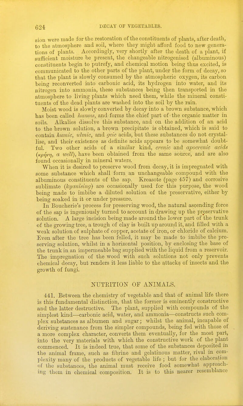 sion were made for the restoration of the constituents of plants, after death, to the atmosphere and soil, where they might afford food to new genera- tions of plants. Accordingly, very shortly after the death of a plant, if sufficient moisture be present, the changeable nitrogenised (albuminous) constituents begin to putrefy, and chemical motion being thus excited, is communicated to the other parts of the plant, under the form of decay, so that the plant is slowly consumed by the atmospheric oxygen, its carbon being reconverted into carbonic acid, its hydrogen into water, and its nitrogen into ammonia, these substances being then transported in the atmosphere to living plants which need them, while the mineral consti- tuents of the dead plants are washed into the soil by the rain. Moist wood is slowly converted by decay into a brown substance, which has been called 7JM??^?^s, and forms the chief part of -the organic matter in soils. Alkalies dissolve this substance, and on the addition of an acid to the brown solution, a brown precipitate is obtained, which is said to contain humic, ulmic, and geic acids, but these substances do not crystal- lise, and their existence as definite acids appears to be somewhat doubt- ful. Two other acids of a similar kind, crenic and ajgocrenic acids (Kpi]vrj, a well), have been obtained from the same source, and are also found occasionally in mineral waters, When it is desired to jDreserve wood from decay, it is impregnated with some substance which shall form an unchangeable compound with the albuminous constituents of the sap, Kreasote (page 457) and corrosive sublimate (Jcyanising) are occasionally used for this purpose, the wood being made to imbibe a diluted solution of the preservative, either by being soaked in it or under pressure. In Boucherie's process for preserving wood, the natural asQending force of the sap is ingeniously turned to account in drawing up the preservative solution. A large incision being made around the lower part of the trunk of the growing tree, a trough of clay is built up around it, and filled with a weak solution of sulphate of copper, acetate of iron, or chloride of calcium. Even after the tree has been felled, it may be made to imbibe the pre- serving solution, whilst in a horizontal position, by enclosing the base of the trunk in an impermeable bag suppHed with the liquid from a reservoir. The impregnation of the wood with such solutions not only prevents chemical decay, but renders it less liable to the attack^ of insects and the growth of fungi. NUTEITION OF ANIMALS. 441. Between the chemistry of vegetable and that of animal life there is this fundamental distinction, that the former is eminently constructive and the latter destructive. The plant, supplied with compounds of the simplest kind—carbonic acid, water, and ammonia—constructs such com- plex substances as albumen and sugar; whilst the animal, incapable of deriving sustenance from the simpler compounds, being fed with those of a more complex character, converts them eventually, for the most part, into the very materials with which the constructive work of the plant commenced. It is indeed true, that some of the substances deposited in the animal frame, such as fibrine and gelatinous matter, rival in com- plexity many of the products of vegetable life ; but for the elaboration of the substances, the animal must receive food somewhat approach- ing them in chemical composition. It is to this nearer resemblance